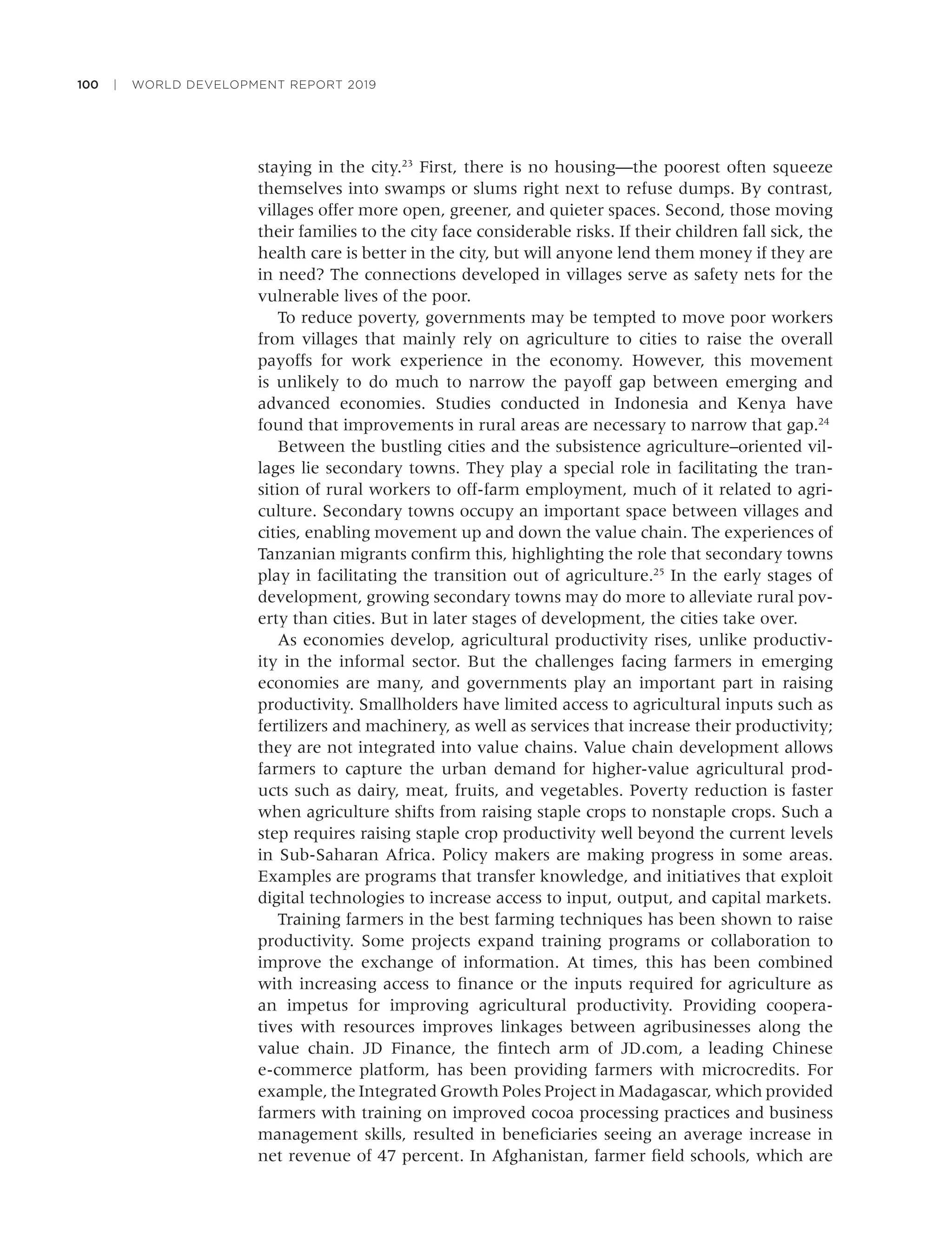 100 | WORLD DEVELOPMENT REPORT 2019
staying in the city.23
First, there is no housing—the poorest often squeeze
themselves into swamps or slums right next to refuse dumps. By contrast,
villages offer more open, greener, and quieter spaces. Second, those moving
their families to the city face considerable risks. If their children fall sick, the
health care is better in the city, but will anyone lend them money if they are
in need? The connections developed in villages serve as safety nets for the
vulnerable lives of the poor.
To reduce poverty, governments may be tempted to move poor workers
from villages that mainly rely on agriculture to cities to raise the overall
payoffs for work experience in the economy. However, this movement
is unlikely to do much to narrow the payoff gap between emerging and
advanced economies. Studies conducted in Indonesia and Kenya have
found that improvements in rural areas are necessary to narrow that gap.24
Between the bustling cities and the subsistence agriculture–oriented vil-
lages lie secondary towns. They play a special role in facilitating the tran-
sition of rural workers to off-farm employment, much of it related to agri-
culture. Secondary towns occupy an important space between villages and
cities, enabling movement up and down the value chain. The experiences of
Tanzanian migrants conﬁrm this, highlighting the role that secondary towns
play in facilitating the transition out of agriculture.25
In the early stages of
development, growing secondary towns may do more to alleviate rural pov-
erty than cities. But in later stages of development, the cities take over.
As economies develop, agricultural productivity rises, unlike productiv-
ity in the informal sector. But the challenges facing farmers in emerging
economies are many, and governments play an important part in raising
productivity. Smallholders have limited access to agricultural inputs such as
fertilizers and machinery, as well as services that increase their productivity;
they are not integrated into value chains. Value chain development allows
farmers to capture the urban demand for higher-value agricultural prod-
ucts such as dairy, meat, fruits, and vegetables. Poverty reduction is faster
when agriculture shifts from raising staple crops to nonstaple crops. Such a
step requires raising staple crop productivity well beyond the current levels
in Sub-Saharan Africa. Policy makers are making progress in some areas.
Examples are programs that transfer knowledge, and initiatives that exploit
digital technologies to increase access to input, output, and capital markets.
Training farmers in the best farming techniques has been shown to raise
productivity. Some projects expand training programs or collaboration to
improve the exchange of information. At times, this has been combined
with increasing access to ﬁnance or the inputs required for agriculture as
an impetus for improving agricultural productivity. Providing coopera-
tives with resources improves linkages between agribusinesses along the
value chain. JD Finance, the ﬁntech arm of JD.com, a leading Chinese
e-commerce platform, has been providing farmers with microcredits. For
example, the Integrated Growth Poles Project in Madagascar, which provided
farmers with training on improved cocoa processing practices and business
management skills, resulted in beneﬁciaries seeing an average increase in
net revenue of 47 percent. In Afghanistan, farmer ﬁeld schools, which are
 