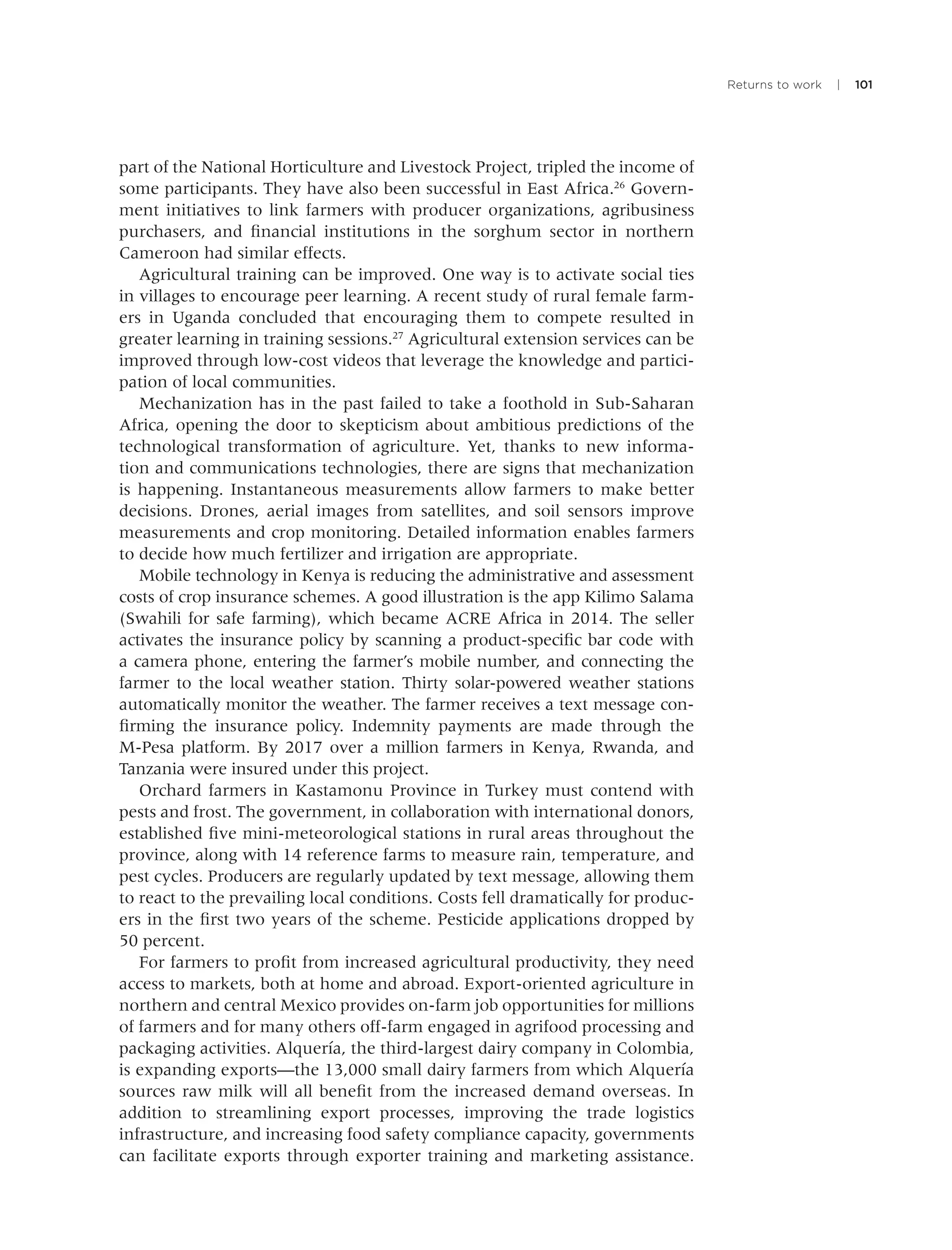 Returns to work | 101
part of the National Horticulture and Livestock Project, tripled the income of
some participants. They have also been successful in East Africa.26
Govern-
ment initiatives to link farmers with producer organizations, agribusiness
purchasers, and ﬁnancial institutions in the sorghum sector in northern
Cameroon had similar effects.
Agricultural training can be improved. One way is to activate social ties
in villages to encourage peer learning. A recent study of rural female farm-
ers in Uganda concluded that encouraging them to compete resulted in
greater learning in training sessions.27
Agricultural extension services can be
improved through low-cost videos that leverage the knowledge and partici-
pation of local communities.
Mechanization has in the past failed to take a foothold in Sub-Saharan
Africa, opening the door to skepticism about ambitious predictions of the
technological transformation of agriculture. Yet, thanks to new informa-
tion and communications technologies, there are signs that mechanization
is happening. Instantaneous measurements allow farmers to make better
decisions. Drones, aerial images from satellites, and soil sensors improve
measurements and crop monitoring. Detailed information enables farmers
to decide how much fertilizer and irrigation are appropriate.
Mobile technology in Kenya is reducing the administrative and assessment
costs of crop insurance schemes. A good illustration is the app Kilimo Salama
(Swahili for safe farming), which became ACRE Africa in 2014. The seller
activates the insurance policy by scanning a product-speciﬁc bar code with
a camera phone, entering the farmer’s mobile number, and connecting the
farmer to the local weather station. Thirty solar-powered weather stations
automatically monitor the weather. The farmer receives a text message con-
ﬁrming the insurance policy. Indemnity payments are made through the
M-Pesa platform. By 2017 over a million farmers in Kenya, Rwanda, and
Tanzania were insured under this project.
Orchard farmers in Kastamonu Province in Turkey must contend with
pests and frost. The government, in collaboration with international donors,
established ﬁve mini-meteorological stations in rural areas throughout the
province, along with 14 reference farms to measure rain, temperature, and
pest cycles. Producers are regularly updated by text message, allowing them
to react to the prevailing local conditions. Costs fell dramatically for produc-
ers in the ﬁrst two years of the scheme. Pesticide applications dropped by
50 percent.
For farmers to proﬁt from increased agricultural productivity, they need
access to markets, both at home and abroad. Export-oriented agriculture in
northern and central Mexico provides on-farm job opportunities for millions
of farmers and for many others off-farm engaged in agrifood processing and
packaging activities. Alquería, the third-largest dairy company in Colombia,
is expanding exports—the 13,000 small dairy farmers from which Alquería
sources raw milk will all beneﬁt from the increased demand overseas. In
addition to streamlining export processes, improving the trade logistics
infrastructure, and increasing food safety compliance capacity, governments
can facilitate exports through exporter training and marketing assistance.
 
