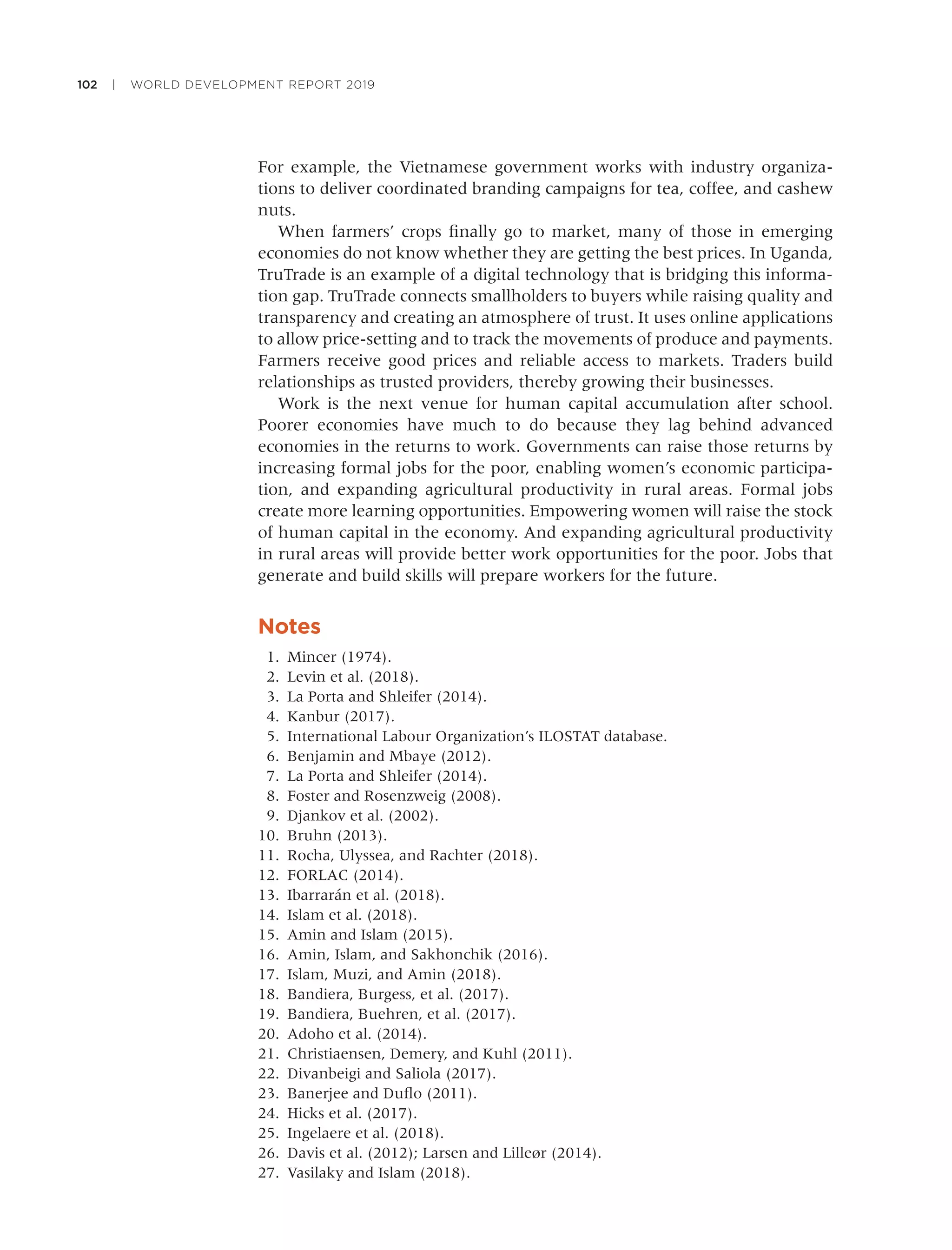 102 | WORLD DEVELOPMENT REPORT 2019
For example, the Vietnamese government works with industry organiza-
tions to deliver coordinated branding campaigns for tea, coffee, and cashew
nuts.
When farmers’ crops ﬁnally go to market, many of those in emerging
economies do not know whether they are getting the best prices. In Uganda,
TruTrade is an example of a digital technology that is bridging this informa-
tion gap. TruTrade connects smallholders to buyers while raising quality and
transparency and creating an atmosphere of trust. It uses online applications
to allow price-setting and to track the movements of produce and payments.
Farmers receive good prices and reliable access to markets. Traders build
relationships as trusted providers, thereby growing their businesses.
Work is the next venue for human capital accumulation after school.
Poorer economies have much to do because they lag behind advanced
economies in the returns to work. Governments can raise those returns by
increasing formal jobs for the poor, enabling women’s economic participa-
tion, and expanding agricultural productivity in rural areas. Formal jobs
create more learning opportunities. Empowering women will raise the stock
of human capital in the economy. And expanding agricultural productivity
in rural areas will provide better work opportunities for the poor. Jobs that
generate and build skills will prepare workers for the future.
Notes
1. Mincer (1974).
2. Levin et al. (2018).
3. La Porta and Shleifer (2014).
4. Kanbur (2017).
5. International Labour Organization’s ILOSTAT database.
6. Benjamin and Mbaye (2012).
7. La Porta and Shleifer (2014).
8. Foster and Rosenzweig (2008).
9. Djankov et al. (2002).
10. Bruhn (2013).
11. Rocha, Ulyssea, and Rachter (2018).
12. FORLAC (2014).
13. Ibarrarán et al. (2018).
14. Islam et al. (2018).
15. Amin and Islam (2015).
16. Amin, Islam, and Sakhonchik (2016).
17. Islam, Muzi, and Amin (2018).
18. Bandiera, Burgess, et al. (2017).
19. Bandiera, Buehren, et al. (2017).
20. Adoho et al. (2014).
21. Christiaensen, Demery, and Kuhl (2011).
22. Divanbeigi and Saliola (2017).
23. Banerjee and Duﬂo (2011).
24. Hicks et al. (2017).
25. Ingelaere et al. (2018).
26. Davis et al. (2012); Larsen and Lilleør (2014).
27. Vasilaky and Islam (2018).
 