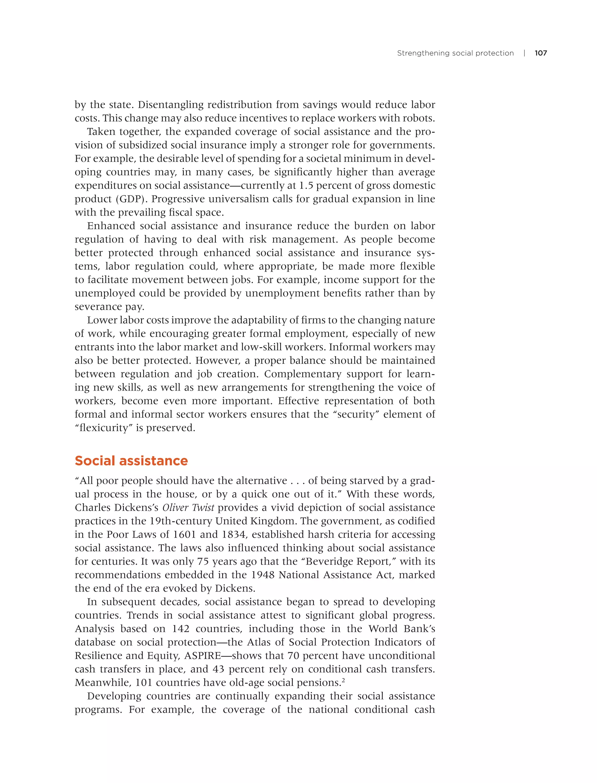 Strengthening social protection | 107
by the state. Disentangling redistribution from savings would reduce labor
costs. This change may also reduce incentives to replace workers with robots.
Taken together, the expanded coverage of social assistance and the pro-
vision of subsidized social insurance imply a stronger role for governments.
For example, the desirable level of spending for a societal minimum in devel-
oping countries may, in many cases, be signiﬁcantly higher than average
expenditures on social assistance—currently at 1.5 percent of gross domestic
product (GDP). Progressive universalism calls for gradual expansion in line
with the prevailing ﬁscal space.
Enhanced social assistance and insurance reduce the burden on labor
regulation of having to deal with risk management. As people become
better protected through enhanced social assistance and insurance sys-
tems, labor regulation could, where appropriate, be made more ﬂexible
to facilitate movement between jobs. For example, income support for the
unemployed could be provided by unemployment beneﬁts rather than by
severance pay.
Lower labor costs improve the adaptability of ﬁrms to the changing nature
of work, while encouraging greater formal employment, especially of new
entrants into the labor market and low-skill workers. Informal workers may
also be better protected. However, a proper balance should be maintained
between regulation and job creation. Complementary support for learn-
ing new skills, as well as new arrangements for strengthening the voice of
workers, become even more important. Effective representation of both
formal and informal sector workers ensures that the “security” element of
“ﬂexicurity” is preserved.
Social assistance
“All poor people should have the alternative . . . of being starved by a grad-
ual process in the house, or by a quick one out of it.” With these words,
Charles Dickens’s Oliver Twist provides a vivid depiction of social assistance
practices in the 19th-century United Kingdom. The government, as codiﬁed
in the Poor Laws of 1601 and 1834, established harsh criteria for accessing
social assistance. The laws also inﬂuenced thinking about social assistance
for centuries. It was only 75 years ago that the “Beveridge Report,” with its
recommendations embedded in the 1948 National Assistance Act, marked
the end of the era evoked by Dickens.
In subsequent decades, social assistance began to spread to developing
countries. Trends in social assistance attest to signiﬁcant global progress.
Analysis based on 142 countries, including those in the World Bank’s
database on social protection—the Atlas of Social Protection Indicators of
Resilience and Equity, ASPIRE—shows that 70 percent have unconditional
cash transfers in place, and 43 percent rely on conditional cash transfers.
Meanwhile, 101 countries have old-age social pensions.2
Developing countries are continually expanding their social assistance
programs. For example, the coverage of the national conditional cash
 