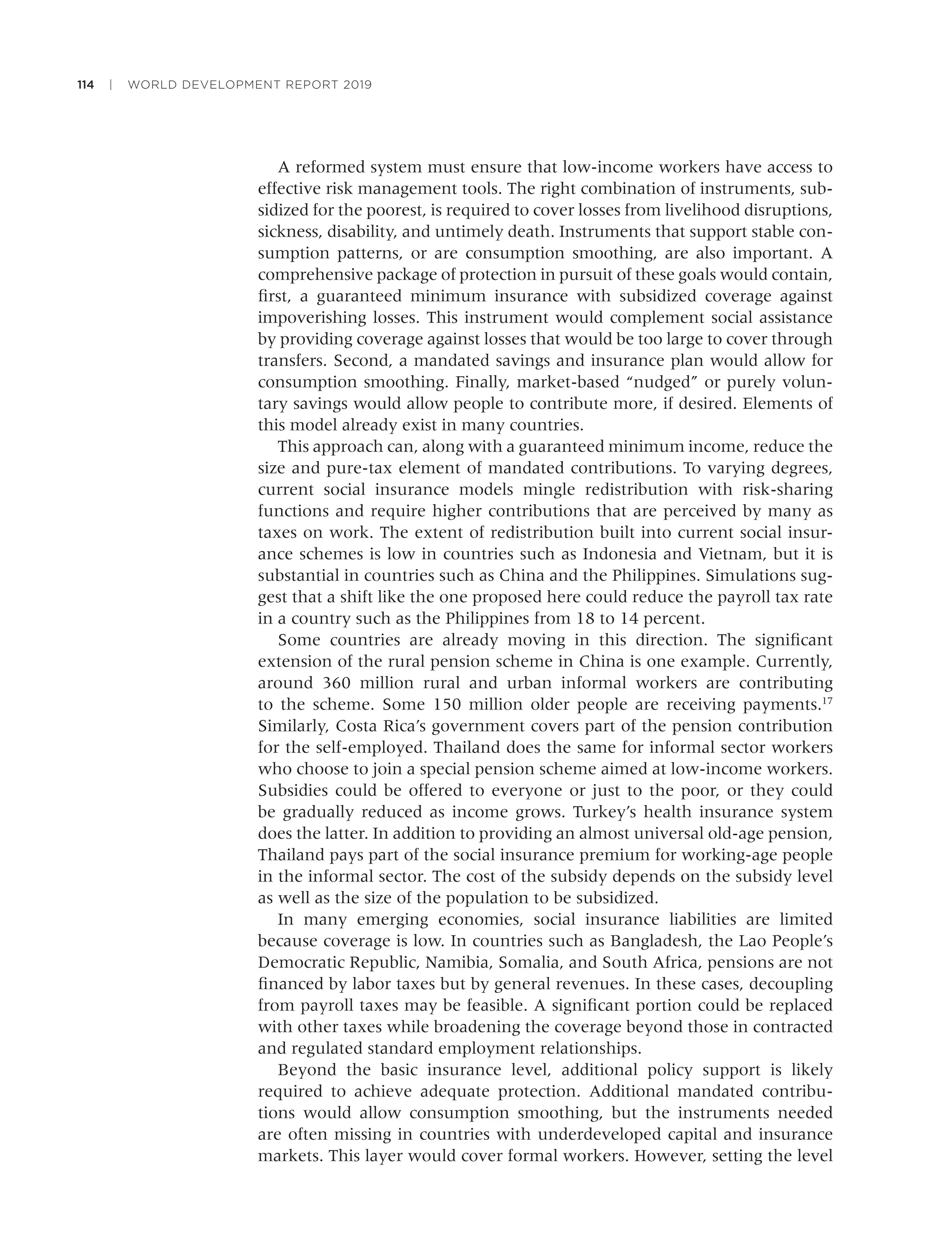 114 | WORLD DEVELOPMENT REPORT 2019
A reformed system must ensure that low-income workers have access to
effective risk management tools. The right combination of instruments, sub-
sidized for the poorest, is required to cover losses from livelihood disruptions,
sickness, disability, and untimely death. Instruments that support stable con-
sumption patterns, or are consumption smoothing, are also important. A
comprehensive package of protection in pursuit of these goals would contain,
ﬁrst, a guaranteed minimum insurance with subsidized coverage against
impoverishing losses. This instrument would complement social assistance
by providing coverage against losses that would be too large to cover through
transfers. Second, a mandated savings and insurance plan would allow for
consumption smoothing. Finally, market-based “nudged” or purely volun-
tary savings would allow people to contribute more, if desired. Elements of
this model already exist in many countries.
This approach can, along with a guaranteed minimum income, reduce the
size and pure-tax element of mandated contributions. To varying degrees,
current social insurance models mingle redistribution with risk-sharing
functions and require higher contributions that are perceived by many as
taxes on work. The extent of redistribution built into current social insur-
ance schemes is low in countries such as Indonesia and Vietnam, but it is
substantial in countries such as China and the Philippines. Simulations sug-
gest that a shift like the one proposed here could reduce the payroll tax rate
in a country such as the Philippines from 18 to 14 percent.
Some countries are already moving in this direction. The signiﬁcant
extension of the rural pension scheme in China is one example. Currently,
around 360 million rural and urban informal workers are contributing
to the scheme. Some 150 million older people are receiving payments.17
Similarly, Costa Rica’s government covers part of the pension contribution
for the self-employed. Thailand does the same for informal sector workers
who choose to join a special pension scheme aimed at low-income workers.
Subsidies could be offered to everyone or just to the poor, or they could
be gradually reduced as income grows. Turkey’s health insurance system
does the latter. In addition to providing an almost universal old-age pension,
Thailand pays part of the social insurance premium for working-age people
in the informal sector. The cost of the subsidy depends on the subsidy level
as well as the size of the population to be subsidized.
In many emerging economies, social insurance liabilities are limited
because coverage is low. In countries such as Bangladesh, the Lao People’s
Democratic Republic, Namibia, Somalia, and South Africa, pensions are not
ﬁnanced by labor taxes but by general revenues. In these cases, decoupling
from payroll taxes may be feasible. A signiﬁcant portion could be replaced
with other taxes while broadening the coverage beyond those in contracted
and regulated standard employment relationships.
Beyond the basic insurance level, additional policy support is likely
required to achieve adequate protection. Additional mandated contribu-
tions would allow consumption smoothing, but the instruments needed
are often missing in countries with underdeveloped capital and insurance
markets. This layer would cover formal workers. However, setting the level
 