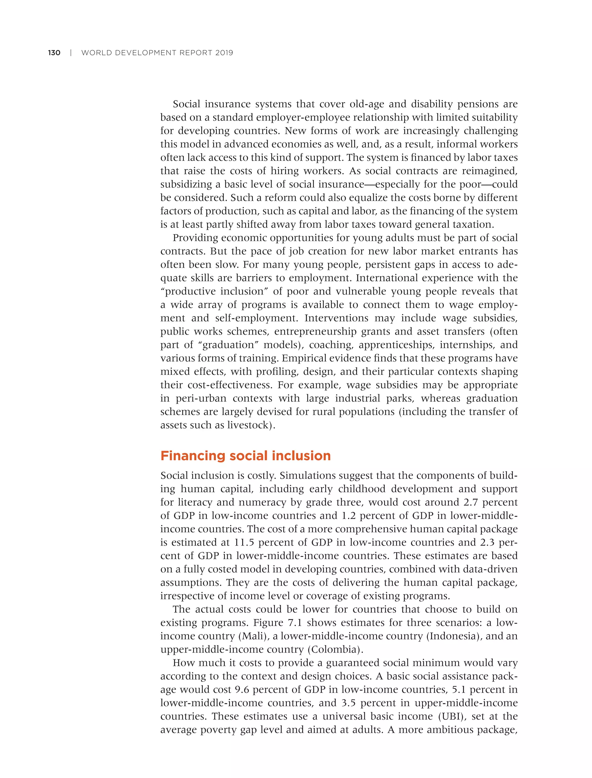 130 | WORLD DEVELOPMENT REPORT 2019
Social insurance systems that cover old-age and disability pensions are
based on a standard employer-employee relationship with limited suitability
for developing countries. New forms of work are increasingly challenging
this model in advanced economies as well, and, as a result, informal workers
often lack access to this kind of support. The system is ﬁnanced by labor taxes
that raise the costs of hiring workers. As social contracts are reimagined,
subsidizing a basic level of social insurance—especially for the poor—could
be considered. Such a reform could also equalize the costs borne by different
factors of production, such as capital and labor, as the ﬁnancing of the system
is at least partly shifted away from labor taxes toward general taxation.
Providing economic opportunities for young adults must be part of social
contracts. But the pace of job creation for new labor market entrants has
often been slow. For many young people, persistent gaps in access to ade-
quate skills are barriers to employment. International experience with the
“productive inclusion” of poor and vulnerable young people reveals that
a wide array of programs is available to connect them to wage employ-
ment and self-employment. Interventions may include wage subsidies,
public works schemes, entrepreneurship grants and asset transfers (often
part of “graduation” models), coaching, apprenticeships, internships, and
various forms of training. Empirical evidence ﬁnds that these programs have
mixed effects, with proﬁling, design, and their particular contexts shaping
their cost-effectiveness. For example, wage subsidies may be appropriate
in peri-urban contexts with large industrial parks, whereas graduation
schemes are largely devised for rural populations (including the transfer of
assets such as livestock).
Financing social inclusion
Social inclusion is costly. Simulations suggest that the components of build-
ing human capital, including early childhood development and support
for literacy and numeracy by grade three, would cost around 2.7 percent
of GDP in low-income countries and 1.2 percent of GDP in lower-middle-
income countries. The cost of a more comprehensive human capital package
is estimated at 11.5 percent of GDP in low-income countries and 2.3 per-
cent of GDP in lower-middle-income countries. These estimates are based
on a fully costed model in developing countries, combined with data-driven
assumptions. They are the costs of delivering the human capital package,
irrespective of income level or coverage of existing programs.
The actual costs could be lower for countries that choose to build on
existing programs. Figure 7.1 shows estimates for three scenarios: a low-
income country (Mali), a lower-middle-income country (Indonesia), and an
upper-middle-income country (Colombia).
How much it costs to provide a guaranteed social minimum would vary
according to the context and design choices. A basic social assistance pack-
age would cost 9.6 percent of GDP in low-income countries, 5.1 percent in
lower-middle-income countries, and 3.5 percent in upper-middle-income
countries. These estimates use a universal basic income (UBI), set at the
average poverty gap level and aimed at adults. A more ambitious package,
 