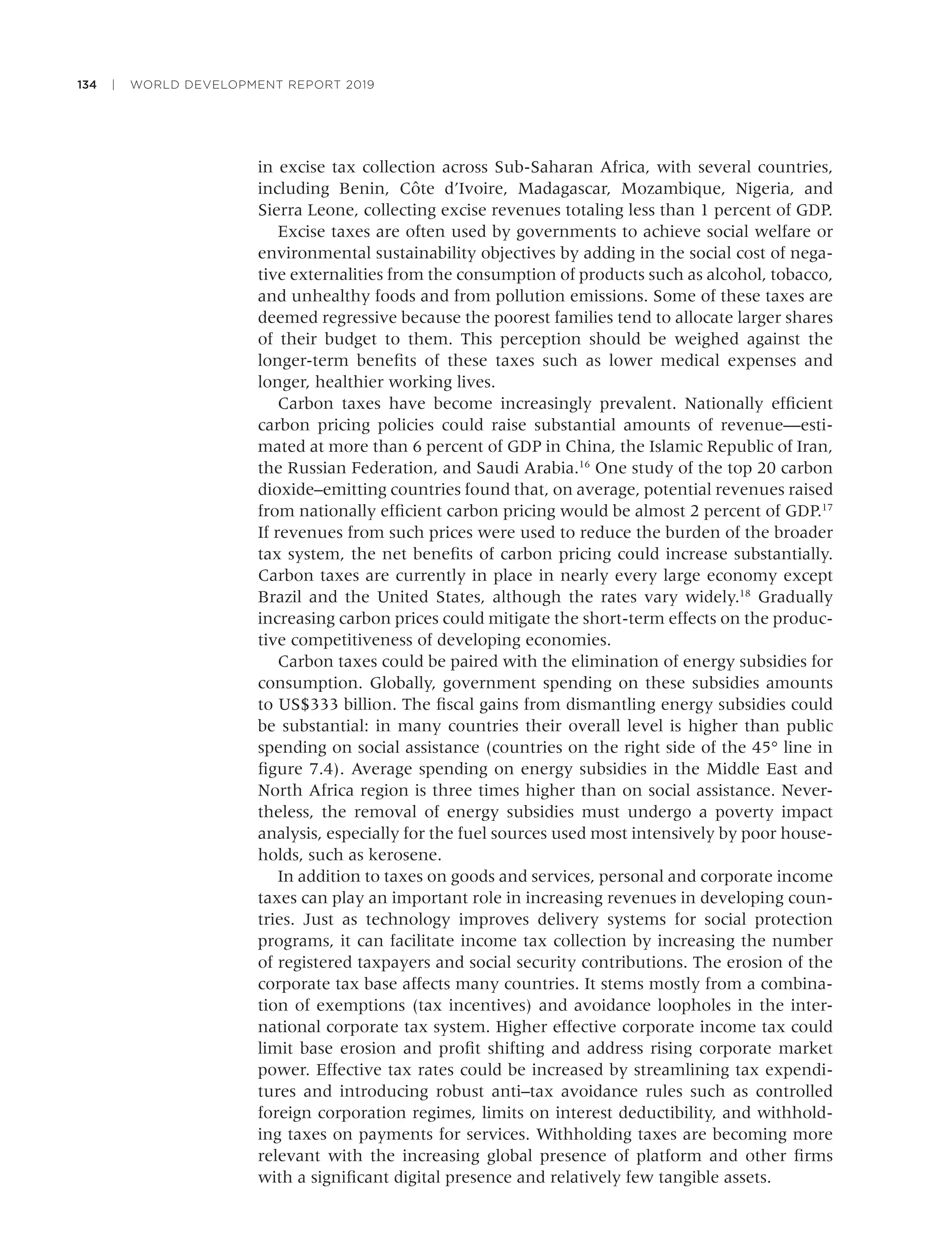 134 | WORLD DEVELOPMENT REPORT 2019
in excise tax collection across Sub-Saharan Africa, with several countries,
including Benin, Côte d’Ivoire, Madagascar, Mozambique, Nigeria, and
Sierra Leone, collecting excise revenues totaling less than 1 percent of GDP.
Excise taxes are often used by governments to achieve social welfare or
environmental sustainability objectives by adding in the social cost of nega-
tive externalities from the consumption of products such as alcohol, tobacco,
and unhealthy foods and from pollution emissions. Some of these taxes are
deemed regressive because the poorest families tend to allocate larger shares
of their budget to them. This perception should be weighed against the
longer-term beneﬁts of these taxes such as lower medical expenses and
longer, healthier working lives.
Carbon taxes have become increasingly prevalent. Nationally efﬁcient
carbon pricing policies could raise substantial amounts of revenue—esti-
mated at more than 6 percent of GDP in China, the Islamic Republic of Iran,
the Russian Federation, and Saudi Arabia.16
One study of the top 20 carbon
dioxide–emitting countries found that, on average, potential revenues raised
from nationally efﬁcient carbon pricing would be almost 2 percent of GDP.17
If revenues from such prices were used to reduce the burden of the broader
tax system, the net beneﬁts of carbon pricing could increase substantially.
Carbon taxes are currently in place in nearly every large economy except
Brazil and the United States, although the rates vary widely.18
Gradually
increasing carbon prices could mitigate the short-term effects on the produc-
tive competitiveness of developing economies.
Carbon taxes could be paired with the elimination of energy subsidies for
consumption. Globally, government spending on these subsidies amounts
to US$333 billion. The ﬁscal gains from dismantling energy subsidies could
be substantial: in many countries their overall level is higher than public
spending on social assistance (countries on the right side of the 45° line in
ﬁgure 7.4). Average spending on energy subsidies in the Middle East and
North Africa region is three times higher than on social assistance. Never-
theless, the removal of energy subsidies must undergo a poverty impact
analysis, especially for the fuel sources used most intensively by poor house-
holds, such as kerosene.
In addition to taxes on goods and services, personal and corporate income
taxes can play an important role in increasing revenues in developing coun-
tries. Just as technology improves delivery systems for social protection
programs, it can facilitate income tax collection by increasing the number
of registered taxpayers and social security contributions. The erosion of the
corporate tax base affects many countries. It stems mostly from a combina-
tion of exemptions (tax incentives) and avoidance loopholes in the inter-
national corporate tax system. Higher effective corporate income tax could
limit base erosion and proﬁt shifting and address rising corporate market
power. Effective tax rates could be increased by streamlining tax expendi-
tures and introducing robust anti–tax avoidance rules such as controlled
foreign corporation regimes, limits on interest deductibility, and withhold-
ing taxes on payments for services. Withholding taxes are becoming more
relevant with the increasing global presence of platform and other ﬁrms
with a signiﬁcant digital presence and relatively few tangible assets.
 