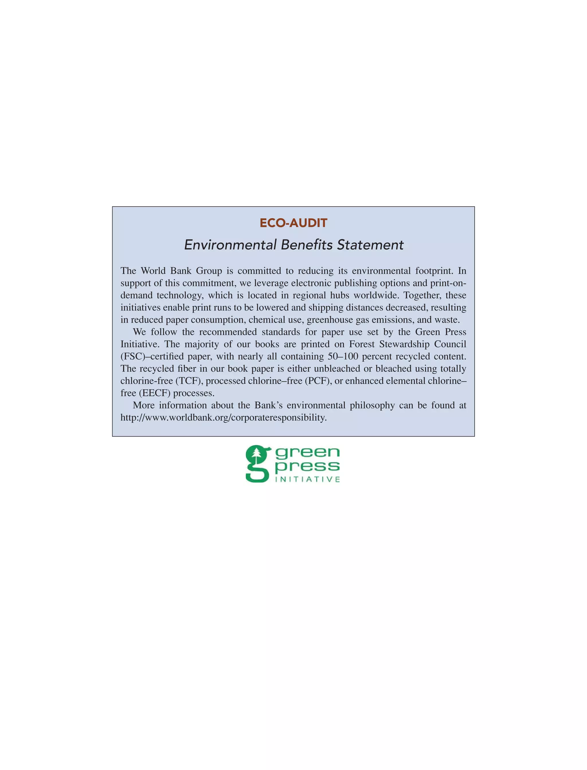 ECO-AUDIT
Environmental Beneﬁts Statement
The World Bank Group is committed to reducing its environmental footprint. In
support of this commitment, we leverage electronic publishing options and print-on-
demand technology, which is located in regional hubs worldwide. Together, these
initiatives enable print runs to be lowered and shipping distances decreased, resulting
in reduced paper consumption, chemical use, greenhouse gas emissions, and waste.
We follow the recommended standards for paper use set by the Green Press
Initiative. The majority of our books are printed on Forest Stewardship Council
(FSC)–certiﬁed paper, with nearly all containing 50–100 percent recycled content.
The recycled ﬁber in our book paper is either unbleached or bleached using totally
chlorine-free (TCF), processed chlorine–free (PCF), or enhanced elemental chlorine–
free (EECF) processes.
More information about the Bank’s environmental philosophy can be found at
http://www.worldbank.org/corporateresponsibility.
 