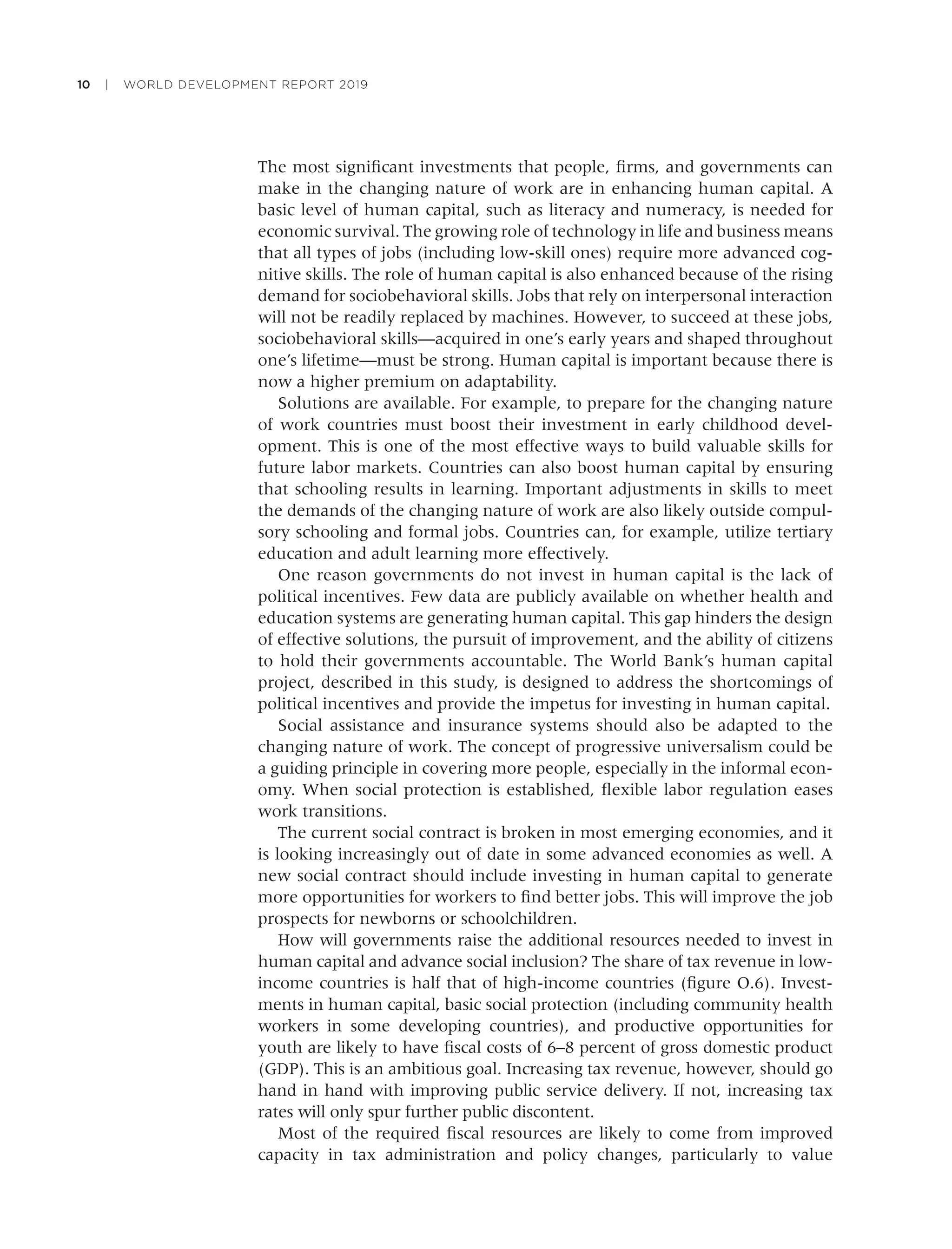 10 | WORLD DEVELOPMENT REPORT 2019
The most signiﬁcant investments that people, ﬁrms, and governments can
make in the changing nature of work are in enhancing human capital. A
basic level of human capital, such as literacy and numeracy, is needed for
economic survival. The growing role of technology in life and business means
that all types of jobs (including low-skill ones) require more advanced cog-
nitive skills. The role of human capital is also enhanced because of the rising
demand for sociobehavioral skills. Jobs that rely on interpersonal interaction
will not be readily replaced by machines. However, to succeed at these jobs,
sociobehavioral skills—acquired in one’s early years and shaped throughout
one’s lifetime—must be strong. Human capital is important because there is
now a higher premium on adaptability.
Solutions are available. For example, to prepare for the changing nature
of work countries must boost their investment in early childhood devel-
opment. This is one of the most effective ways to build valuable skills for
future labor markets. Countries can also boost human capital by ensuring
that schooling results in learning. Important adjustments in skills to meet
the demands of the changing nature of work are also likely outside compul-
sory schooling and formal jobs. Countries can, for example, utilize tertiary
education and adult learning more effectively.
One reason governments do not invest in human capital is the lack of
political incentives. Few data are publicly available on whether health and
education systems are generating human capital. This gap hinders the design
of effective solutions, the pursuit of improvement, and the ability of citizens
to hold their governments accountable. The World Bank’s human capital
project, described in this study, is designed to address the shortcomings of
political incentives and provide the impetus for investing in human capital.
Social assistance and insurance systems should also be adapted to the
changing nature of work. The concept of progressive universalism could be
a guiding principle in covering more people, especially in the informal econ-
omy. When social protection is established, ﬂexible labor regulation eases
work transitions.
The current social contract is broken in most emerging economies, and it
is looking increasingly out of date in some advanced economies as well. A
new social contract should include investing in human capital to generate
more opportunities for workers to ﬁnd better jobs. This will improve the job
prospects for newborns or schoolchildren.
How will governments raise the additional resources needed to invest in
human capital and advance social inclusion? The share of tax revenue in low-
income countries is half that of high-income countries (ﬁgure O.6). Invest-
ments in human capital, basic social protection (including community health
workers in some developing countries), and productive opportunities for
youth are likely to have ﬁscal costs of 6–8 percent of gross domestic product
(GDP). This is an ambitious goal. Increasing tax revenue, however, should go
hand in hand with improving public service delivery. If not, increasing tax
rates will only spur further public discontent.
Most of the required ﬁscal resources are likely to come from improved
capacity in tax administration and policy changes, particularly to value
 