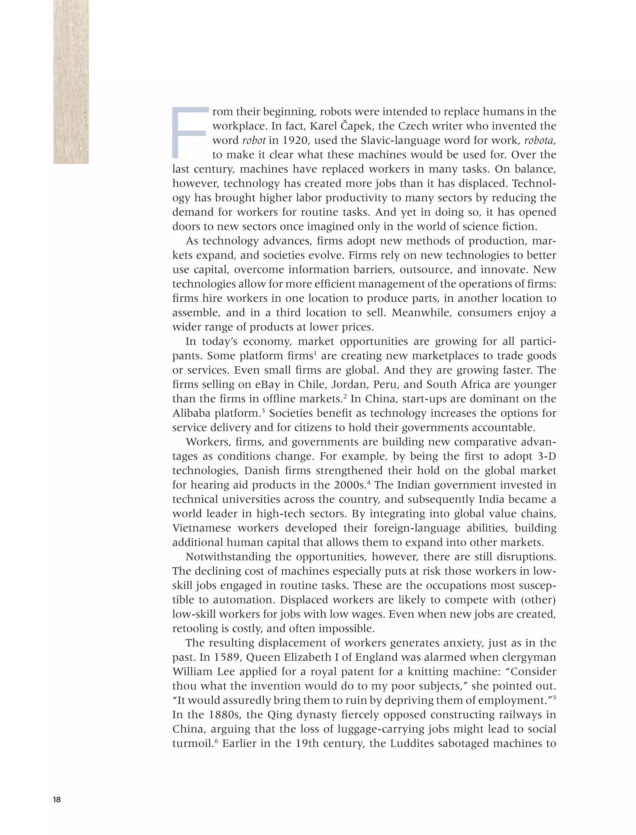 F
rom their beginning, robots were intended to replace humans in the
workplace. In fact, Karel Cˇapek, the Czech writer who invented the
word robot in 1920, used the Slavic-language word for work, robota,
to make it clear what these machines would be used for. Over the
last century, machines have replaced workers in many tasks. On balance,
however, technology has created more jobs than it has displaced. Technol-
ogy has brought higher labor productivity to many sectors by reducing the
demand for workers for routine tasks. And yet in doing so, it has opened
doors to new sectors once imagined only in the world of science ﬁction.
As technology advances, ﬁrms adopt new methods of production, mar-
kets expand, and societies evolve. Firms rely on new technologies to better
use capital, overcome information barriers, outsource, and innovate. New
technologies allow for more efﬁcient management of the operations of ﬁrms:
ﬁrms hire workers in one location to produce parts, in another location to
assemble, and in a third location to sell. Meanwhile, consumers enjoy a
wider range of products at lower prices.
In today’s economy, market opportunities are growing for all partici-
pants. Some platform ﬁrms1
are creating new marketplaces to trade goods
or services. Even small ﬁrms are global. And they are growing faster. The
ﬁrms selling on eBay in Chile, Jordan, Peru, and South Africa are younger
than the ﬁrms in ofﬂine markets.2
In China, start-ups are dominant on the
Alibaba platform.3
Societies beneﬁt as technology increases the options for
service delivery and for citizens to hold their governments accountable.
Workers, ﬁrms, and governments are building new comparative advan-
tages as conditions change. For example, by being the ﬁrst to adopt 3-D
technologies, Danish ﬁrms strengthened their hold on the global market
for hearing aid products in the 2000s.4
The Indian government invested in
technical universities across the country, and subsequently India became a
world leader in high-tech sectors. By integrating into global value chains,
Vietnamese workers developed their foreign-language abilities, building
additional human capital that allows them to expand into other markets.
Notwithstanding the opportunities, however, there are still disruptions.
The declining cost of machines especially puts at risk those workers in low-
skill jobs engaged in routine tasks. These are the occupations most suscep-
tible to automation. Displaced workers are likely to compete with (other)
low-skill workers for jobs with low wages. Even when new jobs are created,
retooling is costly, and often impossible.
The resulting displacement of workers generates anxiety, just as in the
past. In 1589, Queen Elizabeth I of England was alarmed when clergyman
William Lee applied for a royal patent for a knitting machine: “Consider
thou what the invention would do to my poor subjects,” she pointed out.
“It would assuredly bring them to ruin by depriving them of employment.”5
In the 1880s, the Qing dynasty ﬁercely opposed constructing railways in
China, arguing that the loss of luggage-carrying jobs might lead to social
turmoil.6
Earlier in the 19th century, the Luddites sabotaged machines to
18
 