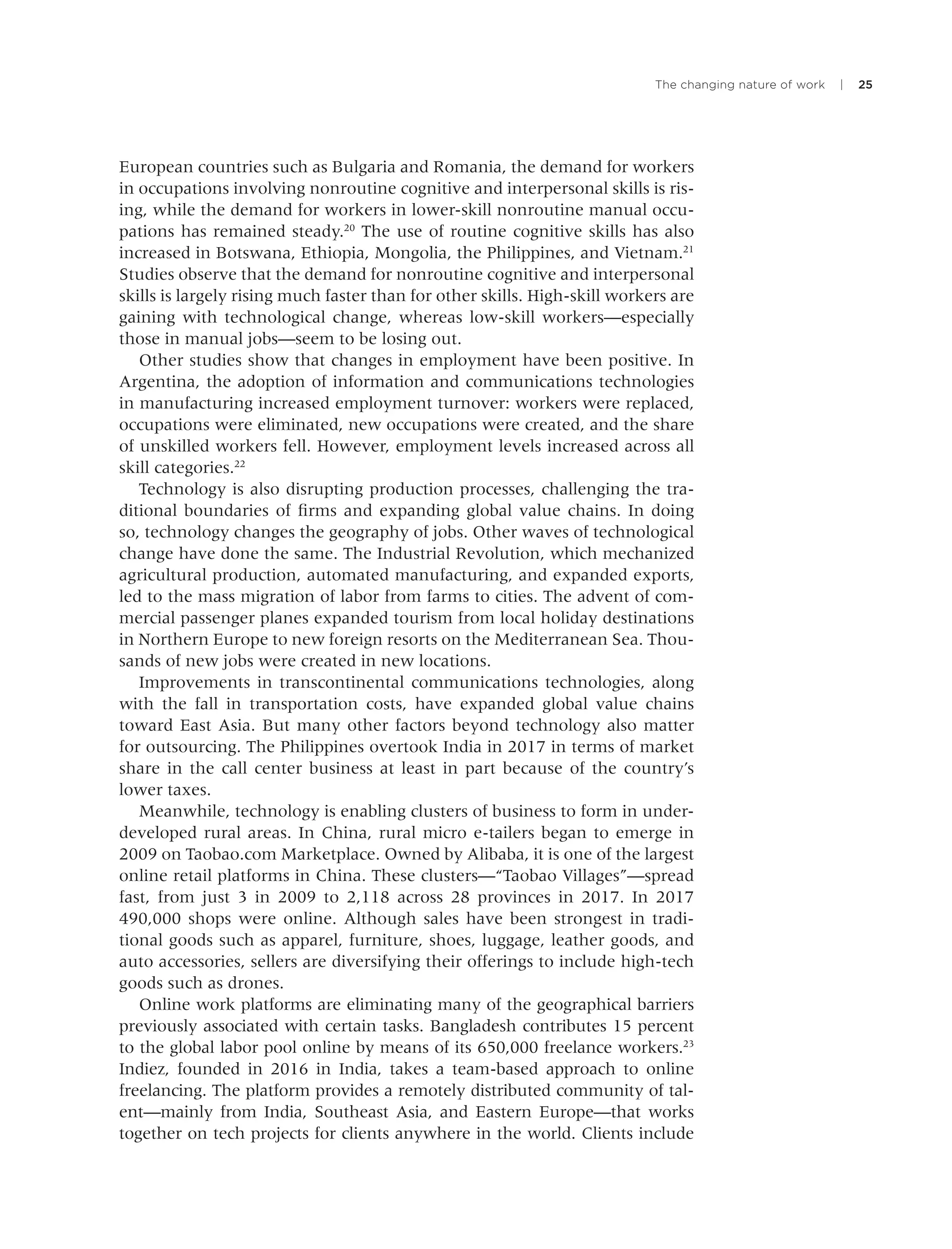 The changing nature of work | 25
European countries such as Bulgaria and Romania, the demand for workers
in occupations involving nonroutine cognitive and interpersonal skills is ris-
ing, while the demand for workers in lower-skill nonroutine manual occu-
pations has remained steady.20
The use of routine cognitive skills has also
increased in Botswana, Ethiopia, Mongolia, the Philippines, and Vietnam.21
Studies observe that the demand for nonroutine cognitive and interpersonal
skills is largely rising much faster than for other skills. High-skill workers are
gaining with technological change, whereas low-skill workers—especially
those in manual jobs—seem to be losing out.
Other studies show that changes in employment have been positive. In
Argentina, the adoption of information and communications technologies
in manufacturing increased employment turnover: workers were replaced,
occupations were eliminated, new occupations were created, and the share
of unskilled workers fell. However, employment levels increased across all
skill categories.22
Technology is also disrupting production processes, challenging the tra-
ditional boundaries of ﬁrms and expanding global value chains. In doing
so, technology changes the geography of jobs. Other waves of technological
change have done the same. The Industrial Revolution, which mechanized
agricultural production, automated manufacturing, and expanded exports,
led to the mass migration of labor from farms to cities. The advent of com-
mercial passenger planes expanded tourism from local holiday destinations
in Northern Europe to new foreign resorts on the Mediterranean Sea. Thou-
sands of new jobs were created in new locations.
Improvements in transcontinental communications technologies, along
with the fall in transportation costs, have expanded global value chains
toward East Asia. But many other factors beyond technology also matter
for outsourcing. The Philippines overtook India in 2017 in terms of market
share in the call center business at least in part because of the country’s
lower taxes.
Meanwhile, technology is enabling clusters of business to form in under-
developed rural areas. In China, rural micro e-tailers began to emerge in
2009 on Taobao.com Marketplace. Owned by Alibaba, it is one of the largest
online retail platforms in China. These clusters—“Taobao Villages”—spread
fast, from just 3 in 2009 to 2,118 across 28 provinces in 2017. In 2017
490,000 shops were online. Although sales have been strongest in tradi-
tional goods such as apparel, furniture, shoes, luggage, leather goods, and
auto accessories, sellers are diversifying their offerings to include high-tech
goods such as drones.
Online work platforms are eliminating many of the geographical barriers
previously associated with certain tasks. Bangladesh contributes 15 percent
to the global labor pool online by means of its 650,000 freelance workers.23
Indiez, founded in 2016 in India, takes a team-based approach to online
freelancing. The platform provides a remotely distributed community of tal-
ent—mainly from India, Southeast Asia, and Eastern Europe—that works
together on tech projects for clients anywhere in the world. Clients include
 