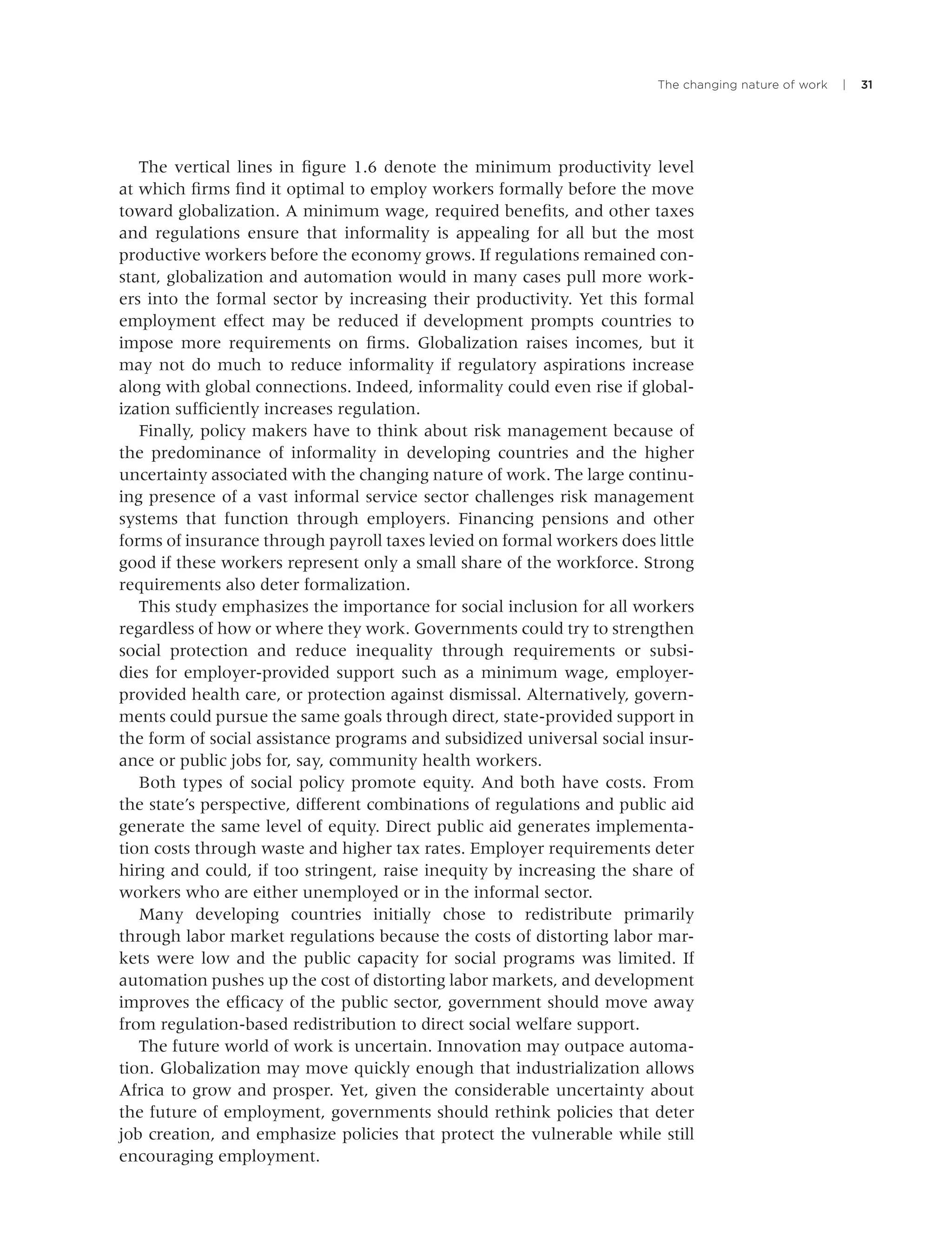 The changing nature of work | 31
The vertical lines in ﬁgure 1.6 denote the minimum productivity level
at which ﬁrms ﬁnd it optimal to employ workers formally before the move
toward globalization. A minimum wage, required beneﬁts, and other taxes
and regulations ensure that informality is appealing for all but the most
productive workers before the economy grows. If regulations remained con-
stant, globalization and automation would in many cases pull more work-
ers into the formal sector by increasing their productivity. Yet this formal
employment effect may be reduced if development prompts countries to
impose more requirements on ﬁrms. Globalization raises incomes, but it
may not do much to reduce informality if regulatory aspirations increase
along with global connections. Indeed, informality could even rise if global-
ization sufﬁciently increases regulation.
Finally, policy makers have to think about risk management because of
the predominance of informality in developing countries and the higher
uncertainty associated with the changing nature of work. The large continu-
ing presence of a vast informal service sector challenges risk management
systems that function through employers. Financing pensions and other
forms of insurance through payroll taxes levied on formal workers does little
good if these workers represent only a small share of the workforce. Strong
requirements also deter formalization.
This study emphasizes the importance for social inclusion for all workers
regardless of how or where they work. Governments could try to strengthen
social protection and reduce inequality through requirements or subsi-
dies for employer-provided support such as a minimum wage, employer-
provided health care, or protection against dismissal. Alternatively, govern-
ments could pursue the same goals through direct, state-provided support in
the form of social assistance programs and subsidized universal social insur-
ance or public jobs for, say, community health workers.
Both types of social policy promote equity. And both have costs. From
the state’s perspective, different combinations of regulations and public aid
generate the same level of equity. Direct public aid generates implementa-
tion costs through waste and higher tax rates. Employer requirements deter
hiring and could, if too stringent, raise inequity by increasing the share of
workers who are either unemployed or in the informal sector.
Many developing countries initially chose to redistribute primarily
through labor market regulations because the costs of distorting labor mar-
kets were low and the public capacity for social programs was limited. If
automation pushes up the cost of distorting labor markets, and development
improves the efﬁcacy of the public sector, government should move away
from regulation-based redistribution to direct social welfare support.
The future world of work is uncertain. Innovation may outpace automa-
tion. Globalization may move quickly enough that industrialization allows
Africa to grow and prosper. Yet, given the considerable uncertainty about
the future of employment, governments should rethink policies that deter
job creation, and emphasize policies that protect the vulnerable while still
encouraging employment.
 