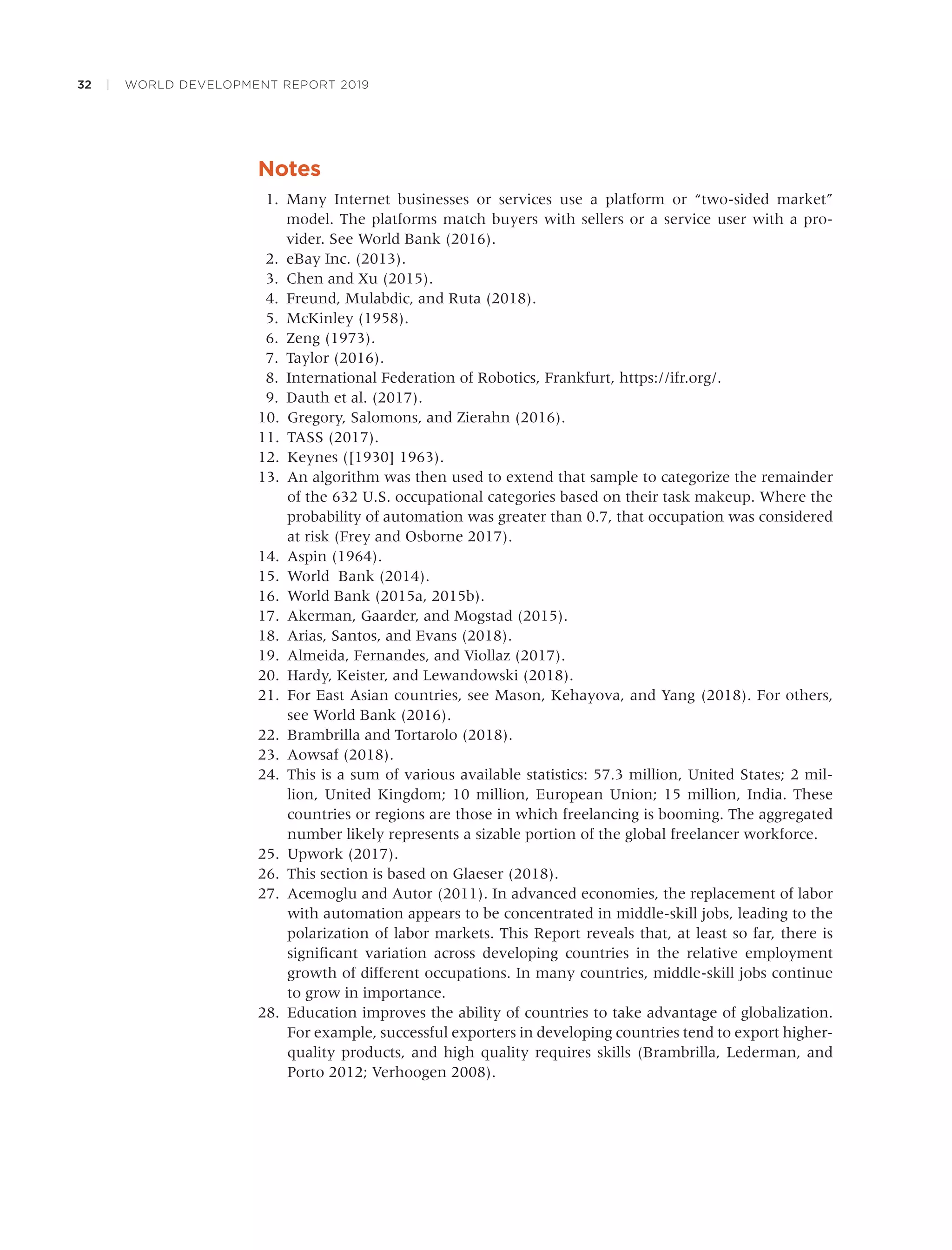 32 | WORLD DEVELOPMENT REPORT 2019
Notes
1. Many Internet businesses or services use a platform or “two-sided market”
model. The platforms match buyers with sellers or a service user with a pro-
vider. See World Bank (2016).
2. eBay Inc. (2013).
3. Chen and Xu (2015).
4. Freund, Mulabdic, and Ruta (2018).
5. McKinley (1958).
6. Zeng (1973).
7. Taylor (2016).
8. International Federation of Robotics, Frankfurt, https://ifr.org/.
9. Dauth et al. (2017).
10. Gregory, Salomons, and Zierahn (2016).
11. TASS (2017).
12. Keynes ([1930] 1963).
13. An algorithm was then used to extend that sample to categorize the remainder
of the 632 U.S. occupational categories based on their task makeup. Where the
probability of automation was greater than 0.7, that occupation was considered
at risk (Frey and Osborne 2017).
14. Aspin (1964).
15. World Bank (2014).
16. World Bank (2015a, 2015b).
17. Akerman, Gaarder, and Mogstad (2015).
18. Arias, Santos, and Evans (2018).
19. Almeida, Fernandes, and Viollaz (2017).
20. Hardy, Keister, and Lewandowski (2018).
21. For East Asian countries, see Mason, Kehayova, and Yang (2018). For others,
see World Bank (2016).
22. Brambrilla and Tortarolo (2018).
23. Aowsaf (2018).
24. This is a sum of various available statistics: 57.3 million, United States; 2 mil-
lion, United Kingdom; 10 million, European Union; 15 million, India. These
countries or regions are those in which freelancing is booming. The aggregated
number likely represents a sizable portion of the global freelancer workforce.
25. Upwork (2017).
26. This section is based on Glaeser (2018).
27. Acemoglu and Autor (2011). In advanced economies, the replacement of labor
with automation appears to be concentrated in middle-skill jobs, leading to the
polarization of labor markets. This Report reveals that, at least so far, there is
signiﬁcant variation across developing countries in the relative employment
growth of different occupations. In many countries, middle-skill jobs continue
to grow in importance.
28. Education improves the ability of countries to take advantage of globalization.
For example, successful exporters in developing countries tend to export higher-
quality products, and high quality requires skills (Brambrilla, Lederman, and
Porto 2012; Verhoogen 2008).
 