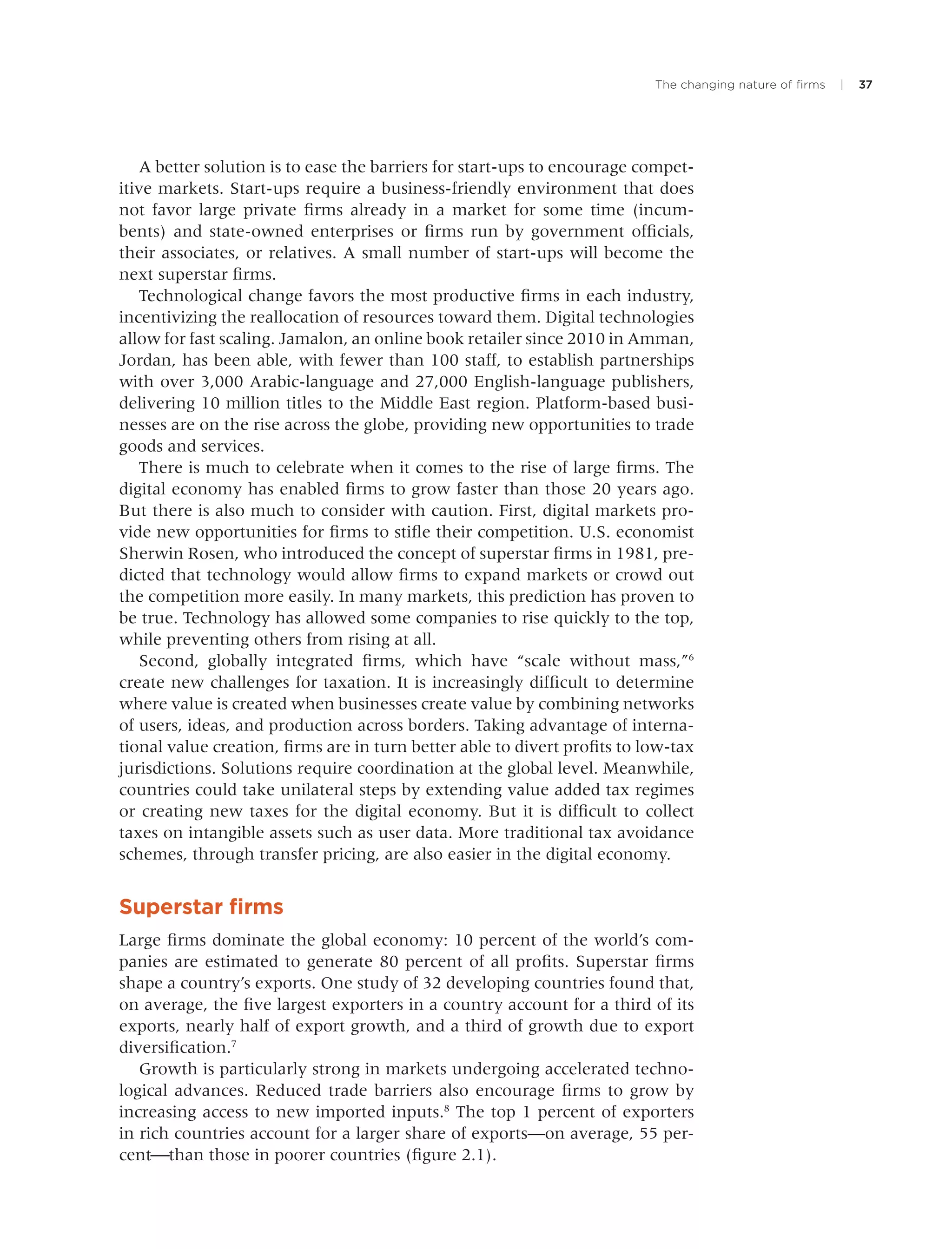 The changing nature of ﬁrms | 37
A better solution is to ease the barriers for start-ups to encourage compet-
itive markets. Start-ups require a business-friendly environment that does
not favor large private ﬁrms already in a market for some time (incum-
bents) and state-owned enterprises or ﬁrms run by government ofﬁcials,
their associates, or relatives. A small number of start-ups will become the
next superstar ﬁrms.
Technological change favors the most productive ﬁrms in each industry,
incentivizing the reallocation of resources toward them. Digital technologies
allow for fast scaling. Jamalon, an online book retailer since 2010 in Amman,
Jordan, has been able, with fewer than 100 staff, to establish partnerships
with over 3,000 Arabic-language and 27,000 English-language publishers,
delivering 10 million titles to the Middle East region. Platform-based busi-
nesses are on the rise across the globe, providing new opportunities to trade
goods and services.
There is much to celebrate when it comes to the rise of large ﬁrms. The
digital economy has enabled ﬁrms to grow faster than those 20 years ago.
But there is also much to consider with caution. First, digital markets pro-
vide new opportunities for ﬁrms to stiﬂe their competition. U.S. economist
Sherwin Rosen, who introduced the concept of superstar ﬁrms in 1981, pre-
dicted that technology would allow ﬁrms to expand markets or crowd out
the competition more easily. In many markets, this prediction has proven to
be true. Technology has allowed some companies to rise quickly to the top,
while preventing others from rising at all.
Second, globally integrated ﬁrms, which have “scale without mass,”6
create new challenges for taxation. It is increasingly difﬁcult to determine
where value is created when businesses create value by combining networks
of users, ideas, and production across borders. Taking advantage of interna-
tional value creation, ﬁrms are in turn better able to divert proﬁts to low-tax
jurisdictions. Solutions require coordination at the global level. Meanwhile,
countries could take unilateral steps by extending value added tax regimes
or creating new taxes for the digital economy. But it is difﬁcult to collect
taxes on intangible assets such as user data. More traditional tax avoidance
schemes, through transfer pricing, are also easier in the digital economy.
Superstar ﬁrms
Large ﬁrms dominate the global economy: 10 percent of the world’s com-
panies are estimated to generate 80 percent of all proﬁts. Superstar ﬁrms
shape a country’s exports. One study of 32 developing countries found that,
on average, the ﬁve largest exporters in a country account for a third of its
exports, nearly half of export growth, and a third of growth due to export
diversiﬁcation.7
Growth is particularly strong in markets undergoing accelerated techno-
logical advances. Reduced trade barriers also encourage ﬁrms to grow by
increasing access to new imported inputs.8
The top 1 percent of exporters
in rich countries account for a larger share of exports—on average, 55 per-
cent⎯than those in poorer countries (ﬁgure 2.1).
 