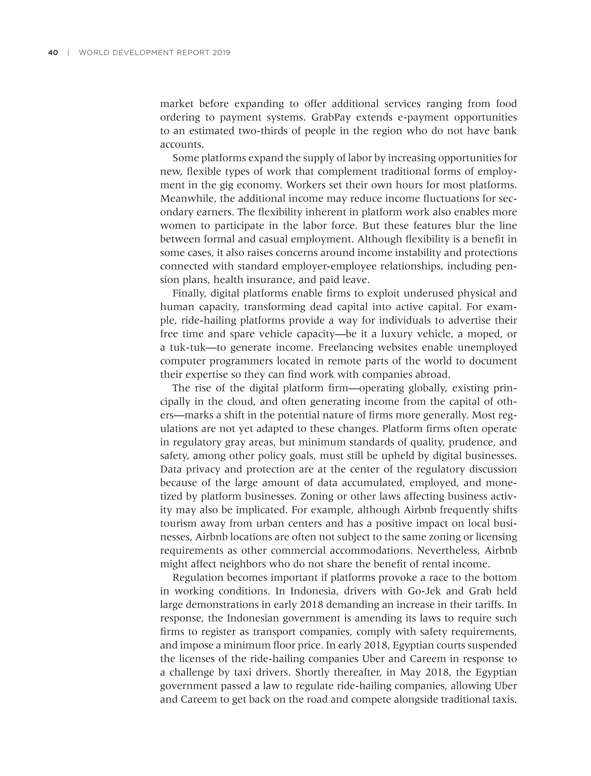 40 | WORLD DEVELOPMENT REPORT 2019
market before expanding to offer additional services ranging from food
ordering to payment systems. GrabPay extends e-payment opportunities
to an estimated two-thirds of people in the region who do not have bank
accounts.
Some platforms expand the supply of labor by increasing opportunities for
new, ﬂexible types of work that complement traditional forms of employ-
ment in the gig economy. Workers set their own hours for most platforms.
Meanwhile, the additional income may reduce income ﬂuctuations for sec-
ondary earners. The ﬂexibility inherent in platform work also enables more
women to participate in the labor force. But these features blur the line
between formal and casual employment. Although ﬂexibility is a beneﬁt in
some cases, it also raises concerns around income instability and protections
connected with standard employer-employee relationships, including pen-
sion plans, health insurance, and paid leave.
Finally, digital platforms enable ﬁrms to exploit underused physical and
human capacity, transforming dead capital into active capital. For exam-
ple, ride-hailing platforms provide a way for individuals to advertise their
free time and spare vehicle capacity—be it a luxury vehicle, a moped, or
a tuk-tuk—to generate income. Freelancing websites enable unemployed
computer programmers located in remote parts of the world to document
their expertise so they can ﬁnd work with companies abroad.
The rise of the digital platform ﬁrm—operating globally, existing prin-
cipally in the cloud, and often generating income from the capital of oth-
ers—marks a shift in the potential nature of ﬁrms more generally. Most reg-
ulations are not yet adapted to these changes. Platform ﬁrms often operate
in regulatory gray areas, but minimum standards of quality, prudence, and
safety, among other policy goals, must still be upheld by digital businesses.
Data privacy and protection are at the center of the regulatory discussion
because of the large amount of data accumulated, employed, and mone-
tized by platform businesses. Zoning or other laws affecting business activ-
ity may also be implicated. For example, although Airbnb frequently shifts
tourism away from urban centers and has a positive impact on local busi-
nesses, Airbnb locations are often not subject to the same zoning or licensing
requirements as other commercial accommodations. Nevertheless, Airbnb
might affect neighbors who do not share the beneﬁt of rental income.
Regulation becomes important if platforms provoke a race to the bottom
in working conditions. In Indonesia, drivers with Go-Jek and Grab held
large demonstrations in early 2018 demanding an increase in their tariffs. In
response, the Indonesian government is amending its laws to require such
ﬁrms to register as transport companies, comply with safety requirements,
and impose a minimum ﬂoor price. In early 2018, Egyptian courts suspended
the licenses of the ride-hailing companies Uber and Careem in response to
a challenge by taxi drivers. Shortly thereafter, in May 2018, the Egyptian
government passed a law to regulate ride-hailing companies, allowing Uber
and Careem to get back on the road and compete alongside traditional taxis.
 
