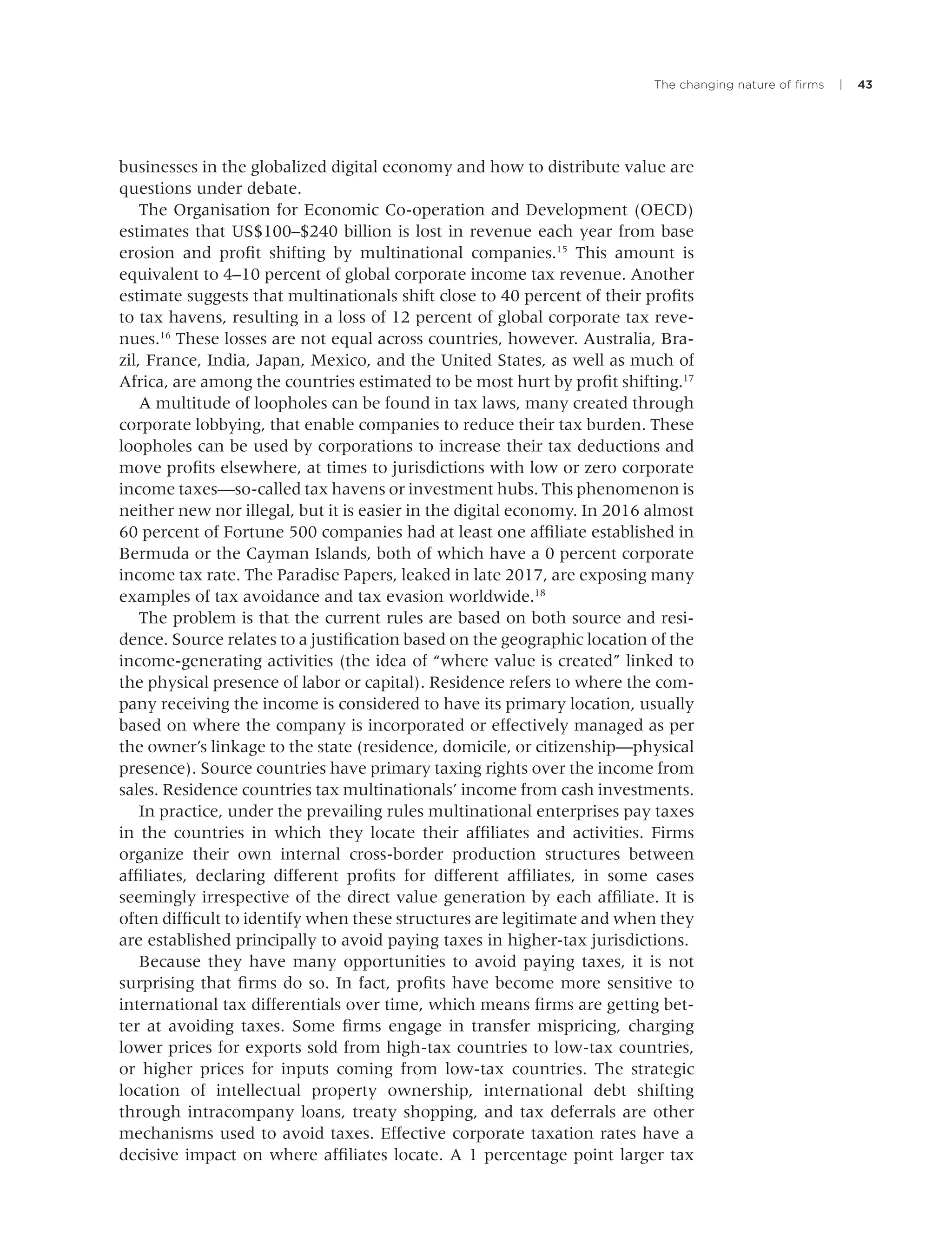 The changing nature of ﬁrms | 43
businesses in the globalized digital economy and how to distribute value are
questions under debate.
The Organisation for Economic Co-operation and Development (OECD)
estimates that US$100–$240 billion is lost in revenue each year from base
erosion and proﬁt shifting by multinational companies.15
This amount is
equivalent to 4–10 percent of global corporate income tax revenue. Another
estimate suggests that multinationals shift close to 40 percent of their proﬁts
to tax havens, resulting in a loss of 12 percent of global corporate tax reve-
nues.16
These losses are not equal across countries, however. Australia, Bra-
zil, France, India, Japan, Mexico, and the United States, as well as much of
Africa, are among the countries estimated to be most hurt by proﬁt shifting.17
A multitude of loopholes can be found in tax laws, many created through
corporate lobbying, that enable companies to reduce their tax burden. These
loopholes can be used by corporations to increase their tax deductions and
move proﬁts elsewhere, at times to jurisdictions with low or zero corporate
income taxes—so-called tax havens or investment hubs. This phenomenon is
neither new nor illegal, but it is easier in the digital economy. In 2016 almost
60 percent of Fortune 500 companies had at least one afﬁliate established in
Bermuda or the Cayman Islands, both of which have a 0 percent corporate
income tax rate. The Paradise Papers, leaked in late 2017, are exposing many
examples of tax avoidance and tax evasion worldwide.18
The problem is that the current rules are based on both source and resi-
dence. Source relates to a justiﬁcation based on the geographic location of the
income-generating activities (the idea of “where value is created” linked to
the physical presence of labor or capital). Residence refers to where the com-
pany receiving the income is considered to have its primary location, usually
based on where the company is incorporated or effectively managed as per
the owner’s linkage to the state (residence, domicile, or citizenship—physical
presence). Source countries have primary taxing rights over the income from
sales. Residence countries tax multinationals’ income from cash investments.
In practice, under the prevailing rules multinational enterprises pay taxes
in the countries in which they locate their afﬁliates and activities. Firms
organize their own internal cross-border production structures between
afﬁliates, declaring different proﬁts for different afﬁliates, in some cases
seemingly irrespective of the direct value generation by each afﬁliate. It is
often difﬁcult to identify when these structures are legitimate and when they
are established principally to avoid paying taxes in higher-tax jurisdictions.
Because they have many opportunities to avoid paying taxes, it is not
surprising that ﬁrms do so. In fact, proﬁts have become more sensitive to
international tax differentials over time, which means ﬁrms are getting bet-
ter at avoiding taxes. Some ﬁrms engage in transfer mispricing, charging
lower prices for exports sold from high-tax countries to low-tax countries,
or higher prices for inputs coming from low-tax countries. The strategic
location of intellectual property ownership, international debt shifting
through intracompany loans, treaty shopping, and tax deferrals are other
mechanisms used to avoid taxes. Effective corporate taxation rates have a
decisive impact on where afﬁliates locate. A 1 percentage point larger tax
 