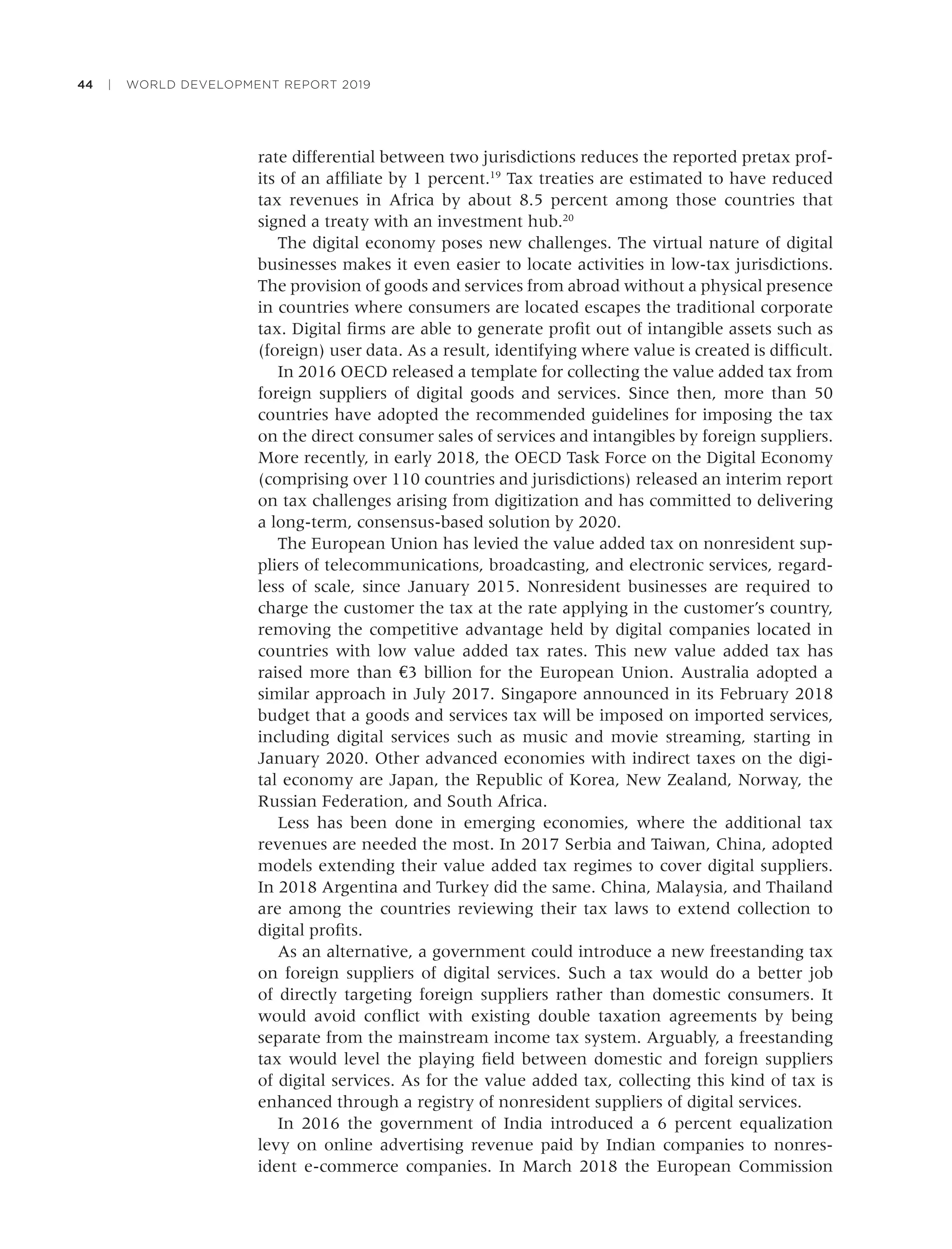44 | WORLD DEVELOPMENT REPORT 2019
rate differential between two jurisdictions reduces the reported pretax prof-
its of an afﬁliate by 1 percent.19
Tax treaties are estimated to have reduced
tax revenues in Africa by about 8.5 percent among those countries that
signed a treaty with an investment hub.20
The digital economy poses new challenges. The virtual nature of digital
businesses makes it even easier to locate activities in low-tax jurisdictions.
The provision of goods and services from abroad without a physical presence
in countries where consumers are located escapes the traditional corporate
tax. Digital ﬁrms are able to generate proﬁt out of intangible assets such as
(foreign) user data. As a result, identifying where value is created is difﬁcult.
In 2016 OECD released a template for collecting the value added tax from
foreign suppliers of digital goods and services. Since then, more than 50
countries have adopted the recommended guidelines for imposing the tax
on the direct consumer sales of services and intangibles by foreign suppliers.
More recently, in early 2018, the OECD Task Force on the Digital Economy
(comprising over 110 countries and jurisdictions) released an interim report
on tax challenges arising from digitization and has committed to delivering
a long-term, consensus-based solution by 2020.
The European Union has levied the value added tax on nonresident sup-
pliers of telecommunications, broadcasting, and electronic services, regard-
less of scale, since January 2015. Nonresident businesses are required to
charge the customer the tax at the rate applying in the customer’s country,
removing the competitive advantage held by digital companies located in
countries with low value added tax rates. This new value added tax has
raised more than €3 billion for the European Union. Australia adopted a
similar approach in July 2017. Singapore announced in its February 2018
budget that a goods and services tax will be imposed on imported services,
including digital services such as music and movie streaming, starting in
January 2020. Other advanced economies with indirect taxes on the digi-
tal economy are Japan, the Republic of Korea, New Zealand, Norway, the
Russian Federation, and South Africa.
Less has been done in emerging economies, where the additional tax
revenues are needed the most. In 2017 Serbia and Taiwan, China, adopted
models extending their value added tax regimes to cover digital suppliers.
In 2018 Argentina and Turkey did the same. China, Malaysia, and Thailand
are among the countries reviewing their tax laws to extend collection to
digital proﬁts.
As an alternative, a government could introduce a new freestanding tax
on foreign suppliers of digital services. Such a tax would do a better job
of directly targeting foreign suppliers rather than domestic consumers. It
would avoid conﬂict with existing double taxation agreements by being
separate from the mainstream income tax system. Arguably, a freestanding
tax would level the playing ﬁeld between domestic and foreign suppliers
of digital services. As for the value added tax, collecting this kind of tax is
enhanced through a registry of nonresident suppliers of digital services.
In 2016 the government of India introduced a 6 percent equalization
levy on online advertising revenue paid by Indian companies to nonres-
ident e-commerce companies. In March 2018 the European Commission
 