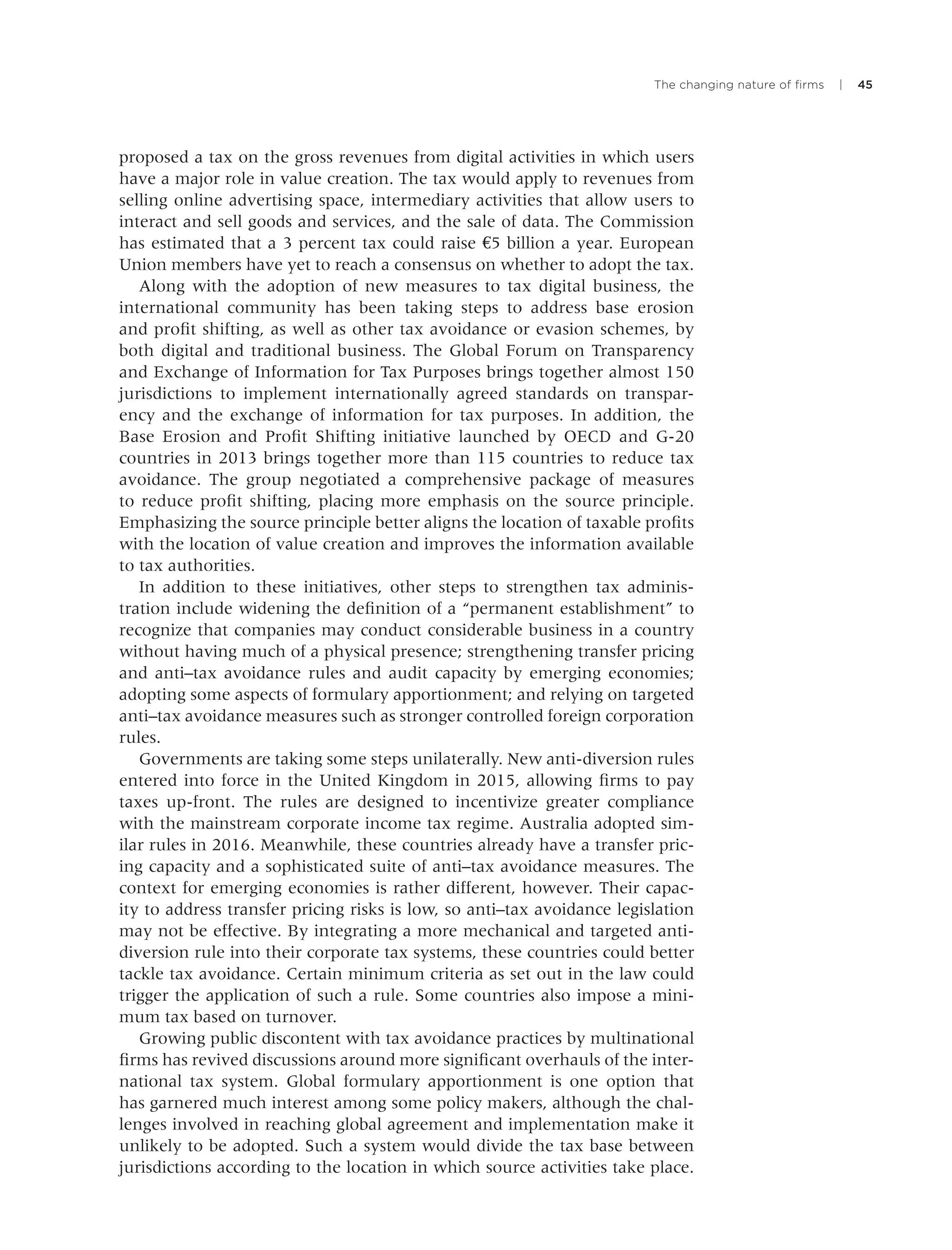 The changing nature of ﬁrms | 45
proposed a tax on the gross revenues from digital activities in which users
have a major role in value creation. The tax would apply to revenues from
selling online advertising space, intermediary activities that allow users to
interact and sell goods and services, and the sale of data. The Commission
has estimated that a 3 percent tax could raise €5 billion a year. European
Union members have yet to reach a consensus on whether to adopt the tax.
Along with the adoption of new measures to tax digital business, the
international community has been taking steps to address base erosion
and proﬁt shifting, as well as other tax avoidance or evasion schemes, by
both digital and traditional business. The Global Forum on Transparency
and Exchange of Information for Tax Purposes brings together almost 150
jurisdictions to implement internationally agreed standards on transpar-
ency and the exchange of information for tax purposes. In addition, the
Base Erosion and Proﬁt Shifting initiative launched by OECD and G-20
countries in 2013 brings together more than 115 countries to reduce tax
avoidance. The group negotiated a comprehensive package of measures
to reduce proﬁt shifting, placing more emphasis on the source principle.
Emphasizing the source principle better aligns the location of taxable proﬁts
with the location of value creation and improves the information available
to tax authorities.
In addition to these initiatives, other steps to strengthen tax adminis-
tration include widening the deﬁnition of a “permanent establishment” to
recognize that companies may conduct considerable business in a country
without having much of a physical presence; strengthening transfer pricing
and anti–tax avoidance rules and audit capacity by emerging economies;
adopting some aspects of formulary apportionment; and relying on targeted
anti–tax avoidance measures such as stronger controlled foreign corporation
rules.
Governments are taking some steps unilaterally. New anti-diversion rules
entered into force in the United Kingdom in 2015, allowing ﬁrms to pay
taxes up-front. The rules are designed to incentivize greater compliance
with the mainstream corporate income tax regime. Australia adopted sim-
ilar rules in 2016. Meanwhile, these countries already have a transfer pric-
ing capacity and a sophisticated suite of anti–tax avoidance measures. The
context for emerging economies is rather different, however. Their capac-
ity to address transfer pricing risks is low, so anti–tax avoidance legislation
may not be effective. By integrating a more mechanical and targeted anti-
diversion rule into their corporate tax systems, these countries could better
tackle tax avoidance. Certain minimum criteria as set out in the law could
trigger the application of such a rule. Some countries also impose a mini-
mum tax based on turnover.
Growing public discontent with tax avoidance practices by multinational
ﬁrms has revived discussions around more signiﬁcant overhauls of the inter-
national tax system. Global formulary apportionment is one option that
has garnered much interest among some policy makers, although the chal-
lenges involved in reaching global agreement and implementation make it
unlikely to be adopted. Such a system would divide the tax base between
jurisdictions according to the location in which source activities take place.
 