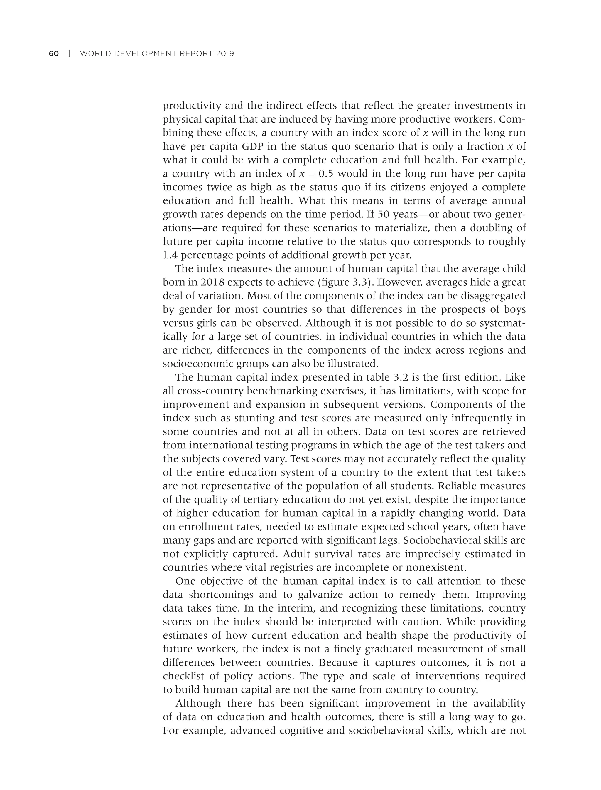 60 | WORLD DEVELOPMENT REPORT 2019
productivity and the indirect effects that reﬂect the greater investments in
physical capital that are induced by having more productive workers. Com-
bining these effects, a country with an index score of x will in the long run
have per capita GDP in the status quo scenario that is only a fraction x of
what it could be with a complete education and full health. For example,
a country with an index of x = 0.5 would in the long run have per capita
incomes twice as high as the status quo if its citizens enjoyed a complete
education and full health. What this means in terms of average annual
growth rates depends on the time period. If 50 years—or about two gener-
ations—are required for these scenarios to materialize, then a doubling of
future per capita income relative to the status quo corresponds to roughly
1.4 percentage points of additional growth per year.
The index measures the amount of human capital that the average child
born in 2018 expects to achieve (ﬁgure 3.3). However, averages hide a great
deal of variation. Most of the components of the index can be disaggregated
by gender for most countries so that differences in the prospects of boys
versus girls can be observed. Although it is not possible to do so systemat-
ically for a large set of countries, in individual countries in which the data
are richer, differences in the components of the index across regions and
socioeconomic groups can also be illustrated.
The human capital index presented in table 3.2 is the ﬁrst edition. Like
all cross-country benchmarking exercises, it has limitations, with scope for
improvement and expansion in subsequent versions. Components of the
index such as stunting and test scores are measured only infrequently in
some countries and not at all in others. Data on test scores are retrieved
from international testing programs in which the age of the test takers and
the subjects covered vary. Test scores may not accurately reﬂect the quality
of the entire education system of a country to the extent that test takers
are not representative of the population of all students. Reliable measures
of the quality of tertiary education do not yet exist, despite the importance
of higher education for human capital in a rapidly changing world. Data
on enrollment rates, needed to estimate expected school years, often have
many gaps and are reported with signiﬁcant lags. Sociobehavioral skills are
not explicitly captured. Adult survival rates are imprecisely estimated in
countries where vital registries are incomplete or nonexistent.
One objective of the human capital index is to call attention to these
data shortcomings and to galvanize action to remedy them. Improving
data takes time. In the interim, and recognizing these limitations, country
scores on the index should be interpreted with caution. While providing
estimates of how current education and health shape the productivity of
future workers, the index is not a ﬁnely graduated measurement of small
differences between countries. Because it captures outcomes, it is not a
checklist of policy actions. The type and scale of interventions required
to build human capital are not the same from country to country.
Although there has been signiﬁcant improvement in the availability
of data on education and health outcomes, there is still a long way to go.
For example, advanced cognitive and sociobehavioral skills, which are not
 