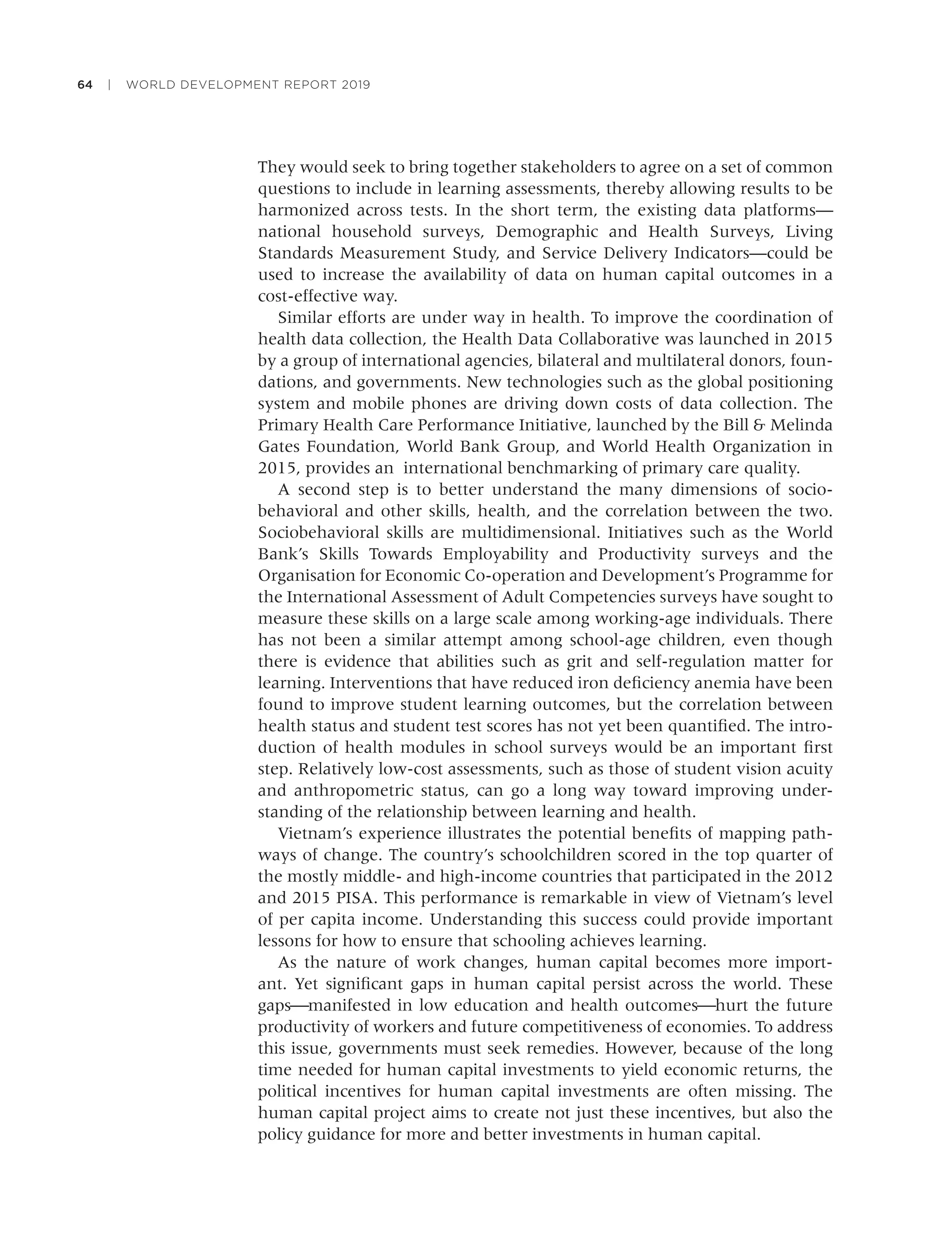64 | WORLD DEVELOPMENT REPORT 2019
They would seek to bring together stakeholders to agree on a set of common
questions to include in learning assessments, thereby allowing results to be
harmonized across tests. In the short term, the existing data platforms—
national household surveys, Demographic and Health Surveys, Living
Standards Measurement Study, and Service Delivery Indicators—could be
used to increase the availability of data on human capital outcomes in a
cost-effective way.
Similar efforts are under way in health. To improve the coordination of
health data collection, the Health Data Collaborative was launched in 2015
by a group of international agencies, bilateral and multilateral donors, foun-
dations, and governments. New technologies such as the global positioning
system and mobile phones are driving down costs of data collection. The
Primary Health Care Performance Initiative, launched by the Bill & Melinda
Gates Foundation, World Bank Group, and World Health Organization in
2015, provides an international benchmarking of primary care quality.
A second step is to better understand the many dimensions of socio-
behavioral and other skills, health, and the correlation between the two.
Sociobehavioral skills are multidimensional. Initiatives such as the World
Bank’s Skills Towards Employability and Productivity surveys and the
Organisation for Economic Co-operation and Development’s Programme for
the International Assessment of Adult Competencies surveys have sought to
measure these skills on a large scale among working-age individuals. There
has not been a similar attempt among school-age children, even though
there is evidence that abilities such as grit and self-regulation matter for
learning. Interventions that have reduced iron deﬁciency anemia have been
found to improve student learning outcomes, but the correlation between
health status and student test scores has not yet been quantiﬁed. The intro-
duction of health modules in school surveys would be an important ﬁrst
step. Relatively low-cost assessments, such as those of student vision acuity
and anthropometric status, can go a long way toward improving under-
standing of the relationship between learning and health.
Vietnam’s experience illustrates the potential beneﬁts of mapping path-
ways of change. The country’s schoolchildren scored in the top quarter of
the mostly middle- and high-income countries that participated in the 2012
and 2015 PISA. This performance is remarkable in view of Vietnam’s level
of per capita income. Understanding this success could provide important
lessons for how to ensure that schooling achieves learning.
As the nature of work changes, human capital becomes more import-
ant. Yet signiﬁcant gaps in human capital persist across the world. These
gaps⎯manifested in low education and health outcomes⎯hurt the future
productivity of workers and future competitiveness of economies. To address
this issue, governments must seek remedies. However, because of the long
time needed for human capital investments to yield economic returns, the
political incentives for human capital investments are often missing. The
human capital project aims to create not just these incentives, but also the
policy guidance for more and better investments in human capital.
 