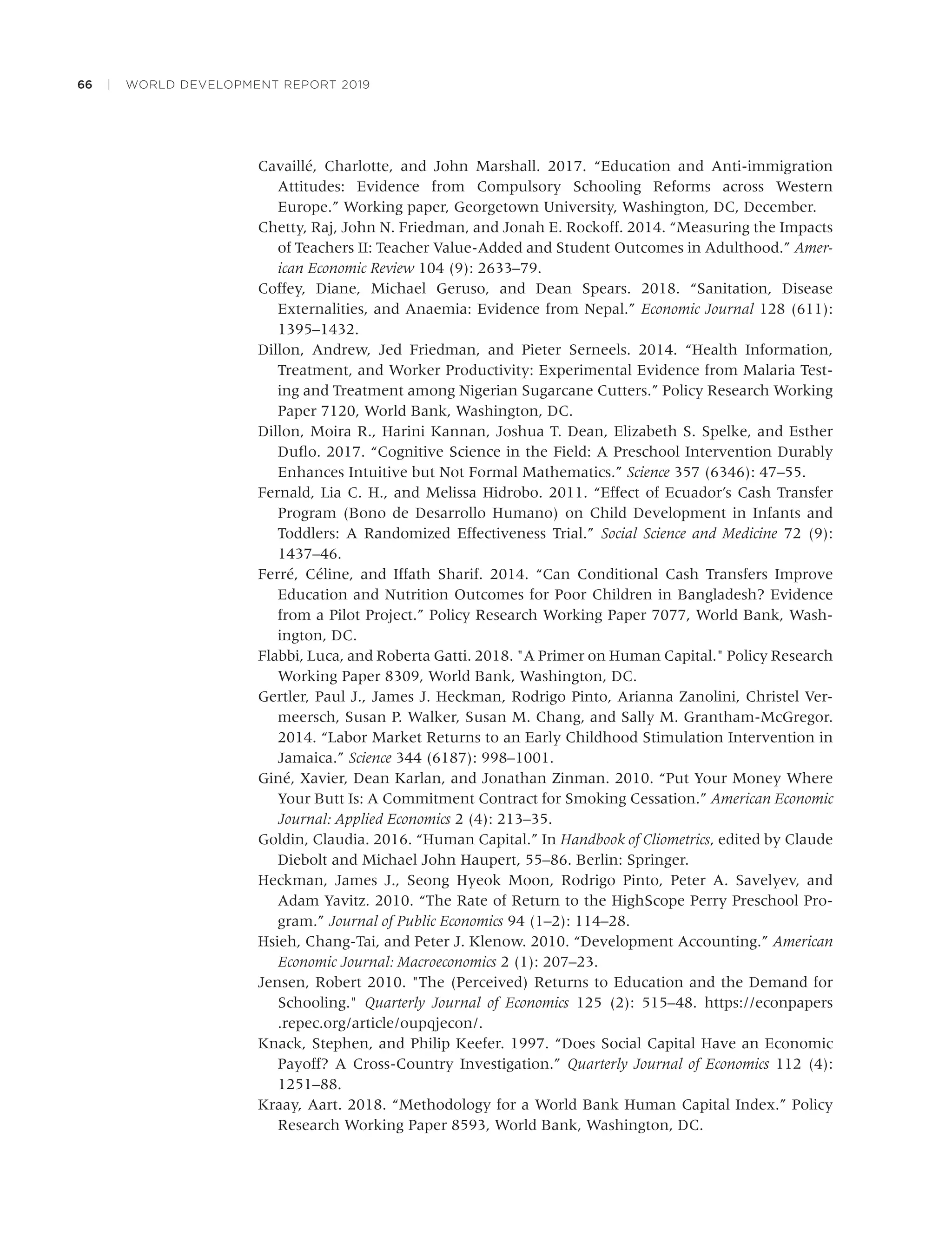 66 | WORLD DEVELOPMENT REPORT 2019
Cavaillé, Charlotte, and John Marshall. 2017. “Education and Anti-immigration
Attitudes: Evidence from Compulsory Schooling Reforms across Western
Europe.” Working paper, Georgetown University, Washington, DC, December.
Chetty, Raj, John N. Friedman, and Jonah E. Rockoff. 2014. “Measuring the Impacts
of Teachers II: Teacher Value-Added and Student Outcomes in Adulthood.” Amer-
ican Economic Review 104 (9): 2633–79.
Coffey, Diane, Michael Geruso, and Dean Spears. 2018. “Sanitation, Disease
Externalities, and Anaemia: Evidence from Nepal.” Economic Journal 128 (611):
1395–1432.
Dillon, Andrew, Jed Friedman, and Pieter Serneels. 2014. “Health Information,
Treatment, and Worker Productivity: Experimental Evidence from Malaria Test-
ing and Treatment among Nigerian Sugarcane Cutters.” Policy Research Working
Paper 7120, World Bank, Washington, DC.
Dillon, Moira R., Harini Kannan, Joshua T. Dean, Elizabeth S. Spelke, and Esther
Duﬂo. 2017. “Cognitive Science in the Field: A Preschool Intervention Durably
Enhances Intuitive but Not Formal Mathematics.” Science 357 (6346): 47–55.
Fernald, Lia C. H., and Melissa Hidrobo. 2011. “Effect of Ecuador’s Cash Transfer
Program (Bono de Desarrollo Humano) on Child Development in Infants and
Toddlers: A Randomized Effectiveness Trial.” Social Science and Medicine 72 (9):
1437–46.
Ferré, Céline, and Iffath Sharif. 2014. “Can Conditional Cash Transfers Improve
Education and Nutrition Outcomes for Poor Children in Bangladesh? Evidence
from a Pilot Project.” Policy Research Working Paper 7077, World Bank, Wash-
ington, DC.
Flabbi, Luca, and Roberta Gatti. 2018. "A Primer on Human Capital." Policy Research
Working Paper 8309, World Bank, Washington, DC.
Gertler, Paul J., James J. Heckman, Rodrigo Pinto, Arianna Zanolini, Christel Ver-
meersch, Susan P. Walker, Susan M. Chang, and Sally M. Grantham-McGregor.
2014. “Labor Market Returns to an Early Childhood Stimulation Intervention in
Jamaica.” Science 344 (6187): 998–1001.
Giné, Xavier, Dean Karlan, and Jonathan Zinman. 2010. “Put Your Money Where
Your Butt Is: A Commitment Contract for Smoking Cessation.” American Economic
Journal: Applied Economics 2 (4): 213–35.
Goldin, Claudia. 2016. “Human Capital.” In Handbook of Cliometrics, edited by Claude
Diebolt and Michael John Haupert, 55–86. Berlin: Springer.
Heckman, James J., Seong Hyeok Moon, Rodrigo Pinto, Peter A. Savelyev, and
Adam Yavitz. 2010. “The Rate of Return to the HighScope Perry Preschool Pro-
gram.” Journal of Public Economics 94 (1–2): 114–28.
Hsieh, Chang-Tai, and Peter J. Klenow. 2010. “Development Accounting.” American
Economic Journal: Macroeconomics 2 (1): 207–23.
Jensen, Robert 2010. "The (Perceived) Returns to Education and the Demand for
Schooling." Quarterly Journal of Economics 125 (2): 515–48. https://econpapers
.repec.org/article/oupqjecon/.
Knack, Stephen, and Philip Keefer. 1997. “Does Social Capital Have an Economic
Payoff? A Cross-Country Investigation.” Quarterly Journal of Economics 112 (4):
1251–88.
Kraay, Aart. 2018. “Methodology for a World Bank Human Capital Index.” Policy
Research Working Paper 8593, World Bank, Washington, DC.
 
