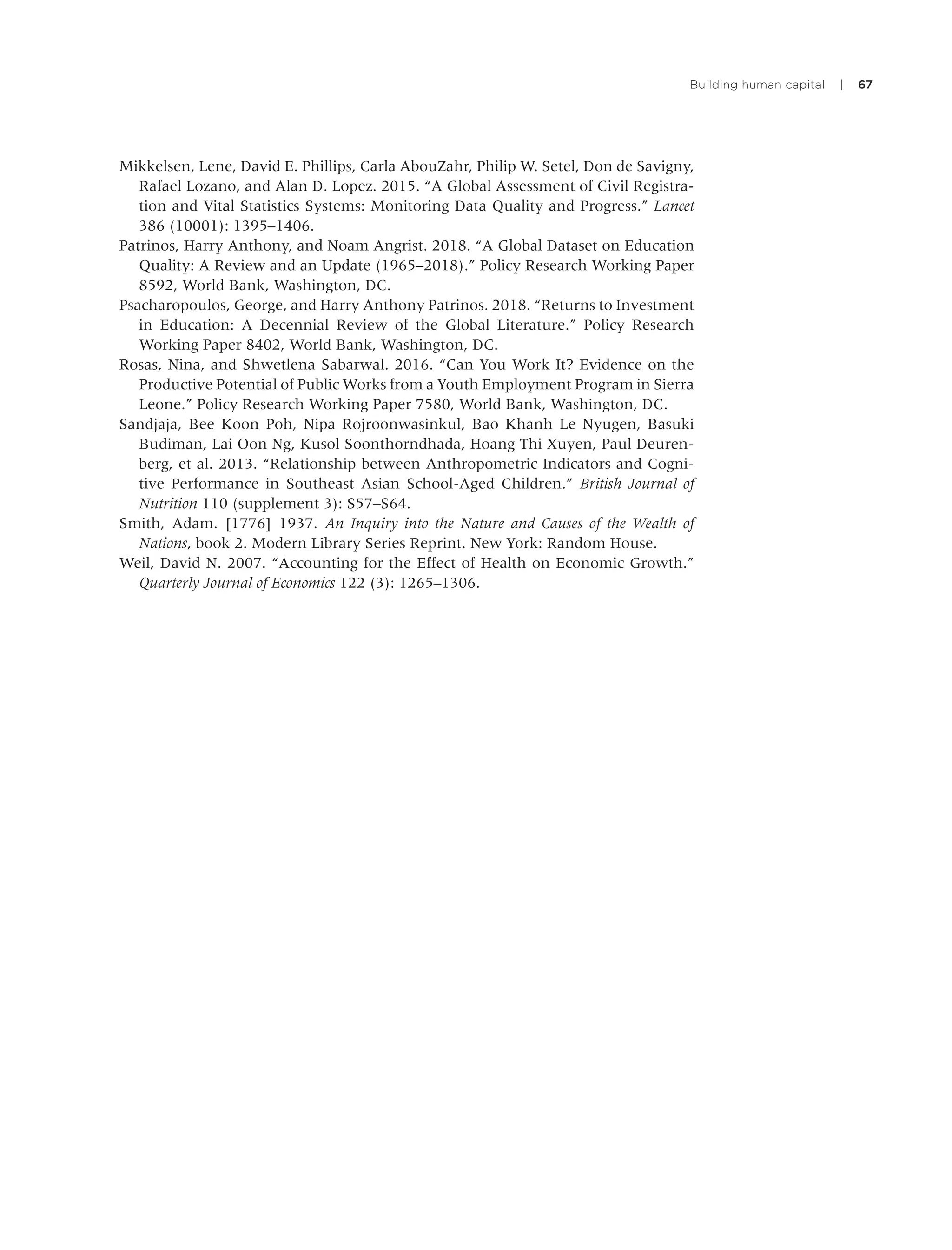 Building human capital | 67
Mikkelsen, Lene, David E. Phillips, Carla AbouZahr, Philip W. Setel, Don de Savigny,
Rafael Lozano, and Alan D. Lopez. 2015. “A Global Assessment of Civil Registra-
tion and Vital Statistics Systems: Monitoring Data Quality and Progress.” Lancet
386 (10001): 1395–1406.
Patrinos, Harry Anthony, and Noam Angrist. 2018. “A Global Dataset on Education
Quality: A Review and an Update (1965–2018).” Policy Research Working Paper
8592, World Bank, Washington, DC.
Psacharopoulos, George, and Harry Anthony Patrinos. 2018. “Returns to Investment
in Education: A Decennial Review of the Global Literature.” Policy Research
Working Paper 8402, World Bank, Washington, DC.
Rosas, Nina, and Shwetlena Sabarwal. 2016. “Can You Work It? Evidence on the
Productive Potential of Public Works from a Youth Employment Program in Sierra
Leone.” Policy Research Working Paper 7580, World Bank, Washington, DC.
Sandjaja, Bee Koon Poh, Nipa Rojroonwasinkul, Bao Khanh Le Nyugen, Basuki
Budiman, Lai Oon Ng, Kusol Soonthorndhada, Hoang Thi Xuyen, Paul Deuren-
berg, et al. 2013. “Relationship between Anthropometric Indicators and Cogni-
tive Performance in Southeast Asian School-Aged Children.” British Journal of
Nutrition 110 (supplement 3): S57–S64.
Smith, Adam. [1776] 1937. An Inquiry into the Nature and Causes of the Wealth of
Nations, book 2. Modern Library Series Reprint. New York: Random House.
Weil, David N. 2007. “Accounting for the Effect of Health on Economic Growth.”
Quarterly Journal of Economics 122 (3): 1265–1306.
 