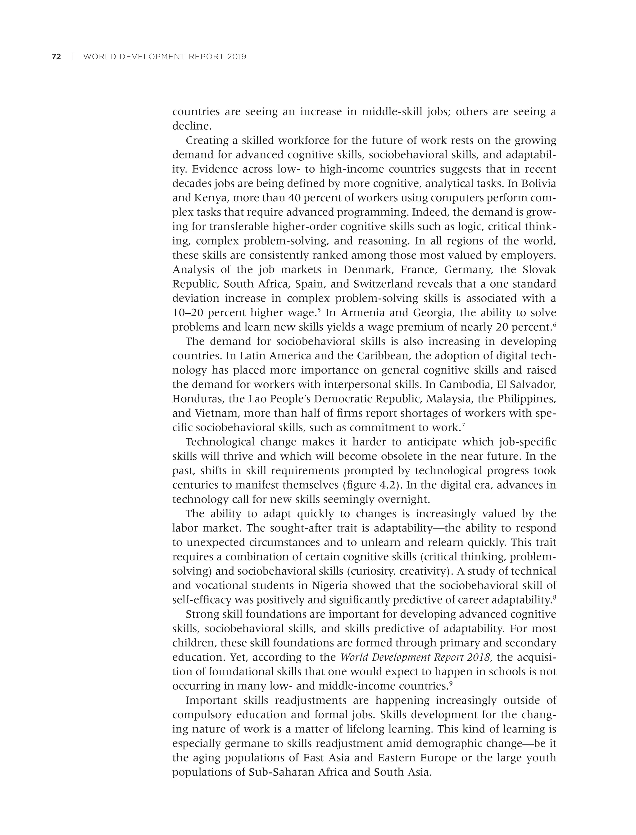 72 | WORLD DEVELOPMENT REPORT 2019
countries are seeing an increase in middle-skill jobs; others are seeing a
decline.
Creating a skilled workforce for the future of work rests on the growing
demand for advanced cognitive skills, sociobehavioral skills, and adaptabil-
ity. Evidence across low- to high-income countries suggests that in recent
decades jobs are being deﬁned by more cognitive, analytical tasks. In Bolivia
and Kenya, more than 40 percent of workers using computers perform com-
plex tasks that require advanced programming. Indeed, the demand is grow-
ing for transferable higher-order cognitive skills such as logic, critical think-
ing, complex problem-solving, and reasoning. In all regions of the world,
these skills are consistently ranked among those most valued by employers.
Analysis of the job markets in Denmark, France, Germany, the Slovak
Republic, South Africa, Spain, and Switzerland reveals that a one standard
deviation increase in complex problem-solving skills is associated with a
10–20 percent higher wage.5
In Armenia and Georgia, the ability to solve
problems and learn new skills yields a wage premium of nearly 20 percent.6
The demand for sociobehavioral skills is also increasing in developing
countries. In Latin America and the Caribbean, the adoption of digital tech-
nology has placed more importance on general cognitive skills and raised
the demand for workers with interpersonal skills. In Cambodia, El Salvador,
Honduras, the Lao People’s Democratic Republic, Malaysia, the Philippines,
and Vietnam, more than half of ﬁrms report shortages of workers with spe-
ciﬁc sociobehavioral skills, such as commitment to work.7
Technological change makes it harder to anticipate which job-speciﬁc
skills will thrive and which will become obsolete in the near future. In the
past, shifts in skill requirements prompted by technological progress took
centuries to manifest themselves (ﬁgure 4.2). In the digital era, advances in
technology call for new skills seemingly overnight.
The ability to adapt quickly to changes is increasingly valued by the
labor market. The sought-after trait is adaptability—the ability to respond
to unexpected circumstances and to unlearn and relearn quickly. This trait
requires a combination of certain cognitive skills (critical thinking, problem-
solving) and sociobehavioral skills (curiosity, creativity). A study of technical
and vocational students in Nigeria showed that the sociobehavioral skill of
self-efﬁcacy was positively and signiﬁcantly predictive of career adaptability.8
Strong skill foundations are important for developing advanced cognitive
skills, sociobehavioral skills, and skills predictive of adaptability. For most
children, these skill foundations are formed through primary and secondary
education. Yet, according to the World Development Report 2018, the acquisi-
tion of foundational skills that one would expect to happen in schools is not
occurring in many low- and middle-income countries.9
Important skills readjustments are happening increasingly outside of
compulsory education and formal jobs. Skills development for the chang-
ing nature of work is a matter of lifelong learning. This kind of learning is
especially germane to skills readjustment amid demographic change—be it
the aging populations of East Asia and Eastern Europe or the large youth
populations of Sub-Saharan Africa and South Asia.
 
