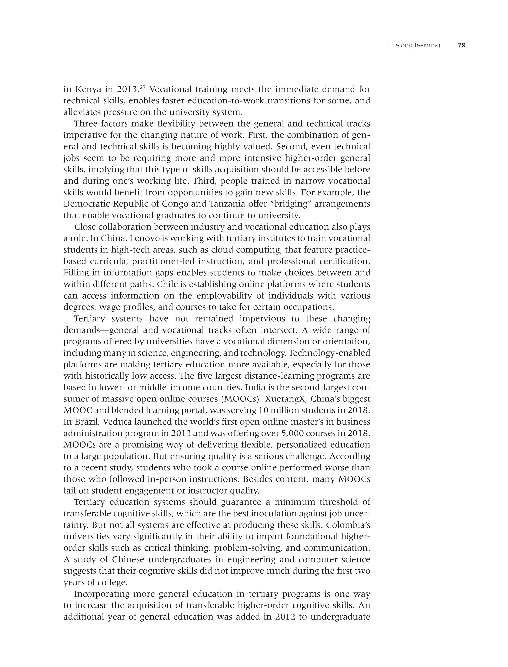 Lifelong learning | 79
in Kenya in 2013.27
Vocational training meets the immediate demand for
technical skills, enables faster education-to-work transitions for some, and
alleviates pressure on the university system.
Three factors make ﬂexibility between the general and technical tracks
imperative for the changing nature of work. First, the combination of gen-
eral and technical skills is becoming highly valued. Second, even technical
jobs seem to be requiring more and more intensive higher-order general
skills, implying that this type of skills acquisition should be accessible before
and during one’s working life. Third, people trained in narrow vocational
skills would beneﬁt from opportunities to gain new skills. For example, the
Democratic Republic of Congo and Tanzania offer “bridging” arrangements
that enable vocational graduates to continue to university.
Close collaboration between industry and vocational education also plays
a role. In China, Lenovo is working with tertiary institutes to train vocational
students in high-tech areas, such as cloud computing, that feature practice-
based curricula, practitioner-led instruction, and professional certiﬁcation.
Filling in information gaps enables students to make choices between and
within different paths. Chile is establishing online platforms where students
can access information on the employability of individuals with various
degrees, wage proﬁles, and courses to take for certain occupations.
Tertiary systems have not remained impervious to these changing
demands—general and vocational tracks often intersect. A wide range of
programs offered by universities have a vocational dimension or orientation,
including many in science, engineering, and technology. Technology-enabled
platforms are making tertiary education more available, especially for those
with historically low access. The ﬁve largest distance-learning programs are
based in lower- or middle-income countries. India is the second-largest con-
sumer of massive open online courses (MOOCs). XuetangX, China’s biggest
MOOC and blended learning portal, was serving 10 million students in 2018.
In Brazil, Veduca launched the world’s ﬁrst open online master’s in business
administration program in 2013 and was offering over 5,000 courses in 2018.
MOOCs are a promising way of delivering ﬂexible, personalized education
to a large population. But ensuring quality is a serious challenge. According
to a recent study, students who took a course online performed worse than
those who followed in-person instructions. Besides content, many MOOCs
fail on student engagement or instructor quality.
Tertiary education systems should guarantee a minimum threshold of
transferable cognitive skills, which are the best inoculation against job uncer-
tainty. But not all systems are effective at producing these skills. Colombia’s
universities vary signiﬁcantly in their ability to impart foundational higher-
order skills such as critical thinking, problem-solving, and communication.
A study of Chinese undergraduates in engineering and computer science
suggests that their cognitive skills did not improve much during the ﬁrst two
years of college.
Incorporating more general education in tertiary programs is one way
to increase the acquisition of transferable higher-order cognitive skills. An
additional year of general education was added in 2012 to undergraduate
 