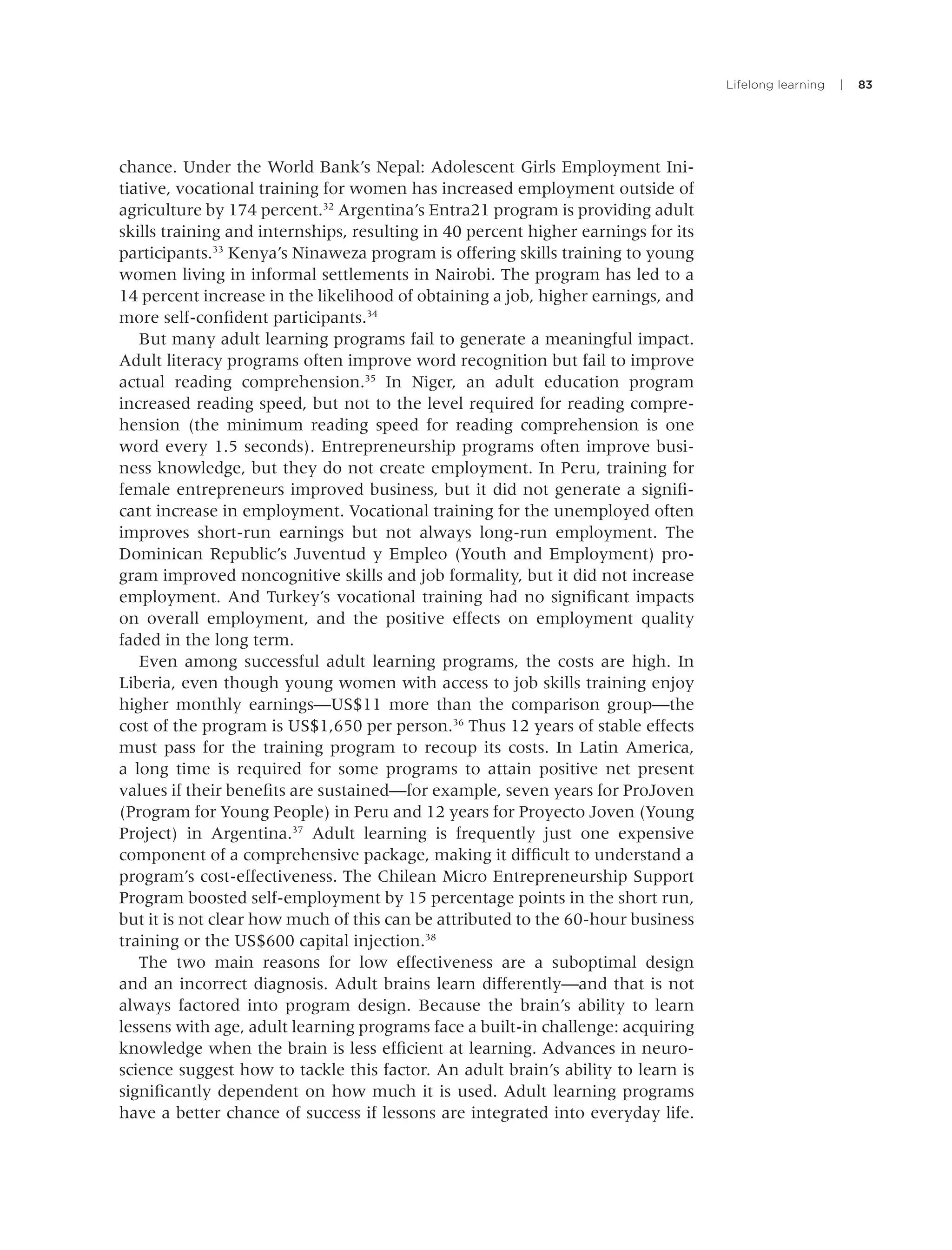 Lifelong learning | 83
chance. Under the World Bank’s Nepal: Adolescent Girls Employment Ini-
tiative, vocational training for women has increased employment outside of
agriculture by 174 percent.32
Argentina’s Entra21 program is providing adult
skills training and internships, resulting in 40 percent higher earnings for its
participants.33
Kenya’s Ninaweza program is offering skills training to young
women living in informal settlements in Nairobi. The program has led to a
14 percent increase in the likelihood of obtaining a job, higher earnings, and
more self-conﬁdent participants.34
But many adult learning programs fail to generate a meaningful impact.
Adult literacy programs often improve word recognition but fail to improve
actual reading comprehension.35
In Niger, an adult education program
increased reading speed, but not to the level required for reading compre-
hension (the minimum reading speed for reading comprehension is one
word every 1.5 seconds). Entrepreneurship programs often improve busi-
ness knowledge, but they do not create employment. In Peru, training for
female entrepreneurs improved business, but it did not generate a signiﬁ-
cant increase in employment. Vocational training for the unemployed often
improves short-run earnings but not always long-run employment. The
Dominican Republic’s Juventud y Empleo (Youth and Employment) pro-
gram improved noncognitive skills and job formality, but it did not increase
employment. And Turkey’s vocational training had no signiﬁcant impacts
on overall employment, and the positive effects on employment quality
faded in the long term.
Even among successful adult learning programs, the costs are high. In
Liberia, even though young women with access to job skills training enjoy
higher monthly earnings—US$11 more than the comparison group—the
cost of the program is US$1,650 per person.36
Thus 12 years of stable effects
must pass for the training program to recoup its costs. In Latin America,
a long time is required for some programs to attain positive net present
values if their beneﬁts are sustained—for example, seven years for ProJoven
(Program for Young People) in Peru and 12 years for Proyecto Joven (Young
Project) in Argentina.37
Adult learning is frequently just one expensive
component of a comprehensive package, making it difﬁcult to understand a
program’s cost-effectiveness. The Chilean Micro Entrepreneurship Support
Program boosted self-employment by 15 percentage points in the short run,
but it is not clear how much of this can be attributed to the 60-hour business
training or the US$600 capital injection.38
The two main reasons for low effectiveness are a suboptimal design
and an incorrect diagnosis. Adult brains learn differently—and that is not
always factored into program design. Because the brain’s ability to learn
lessens with age, adult learning programs face a built-in challenge: acquiring
knowledge when the brain is less efﬁcient at learning. Advances in neuro-
science suggest how to tackle this factor. An adult brain’s ability to learn is
signiﬁcantly dependent on how much it is used. Adult learning programs
have a better chance of success if lessons are integrated into everyday life.
 