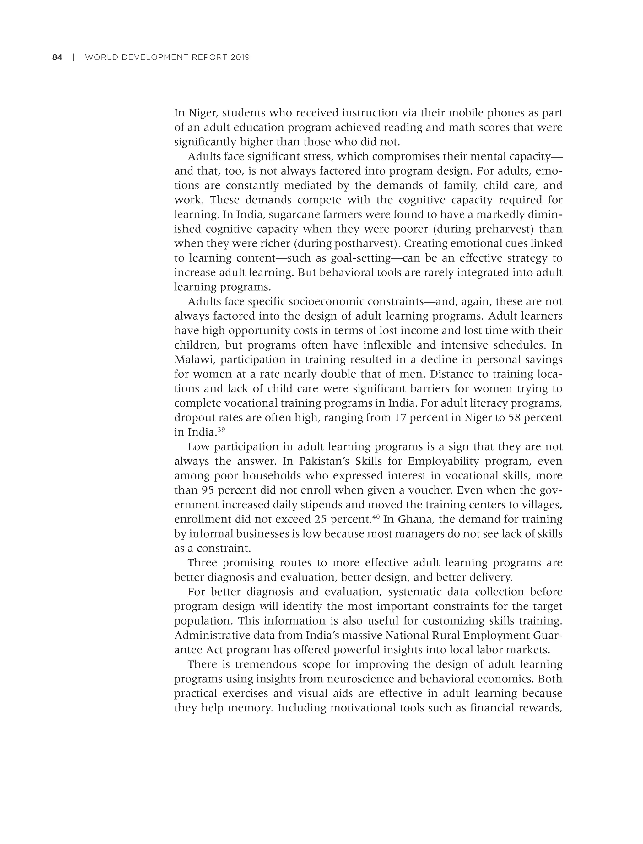 84 | WORLD DEVELOPMENT REPORT 2019
In Niger, students who received instruction via their mobile phones as part
of an adult education program achieved reading and math scores that were
signiﬁcantly higher than those who did not.
Adults face signiﬁcant stress, which compromises their mental capacity—
and that, too, is not always factored into program design. For adults, emo-
tions are constantly mediated by the demands of family, child care, and
work. These demands compete with the cognitive capacity required for
learning. In India, sugarcane farmers were found to have a markedly dimin-
ished cognitive capacity when they were poorer (during preharvest) than
when they were richer (during postharvest). Creating emotional cues linked
to learning content—such as goal-setting—can be an effective strategy to
increase adult learning. But behavioral tools are rarely integrated into adult
learning programs.
Adults face speciﬁc socioeconomic constraints—and, again, these are not
always factored into the design of adult learning programs. Adult learners
have high opportunity costs in terms of lost income and lost time with their
children, but programs often have inﬂexible and intensive schedules. In
Malawi, participation in training resulted in a decline in personal savings
for women at a rate nearly double that of men. Distance to training loca-
tions and lack of child care were signiﬁcant barriers for women trying to
complete vocational training programs in India. For adult literacy programs,
dropout rates are often high, ranging from 17 percent in Niger to 58 percent
in India.39
Low participation in adult learning programs is a sign that they are not
always the answer. In Pakistan’s Skills for Employability program, even
among poor households who expressed interest in vocational skills, more
than 95 percent did not enroll when given a voucher. Even when the gov-
ernment increased daily stipends and moved the training centers to villages,
enrollment did not exceed 25 percent.40
In Ghana, the demand for training
by informal businesses is low because most managers do not see lack of skills
as a constraint.
Three promising routes to more effective adult learning programs are
better diagnosis and evaluation, better design, and better delivery.
For better diagnosis and evaluation, systematic data collection before
program design will identify the most important constraints for the target
population. This information is also useful for customizing skills training.
Administrative data from India’s massive National Rural Employment Guar-
antee Act program has offered powerful insights into local labor markets.
There is tremendous scope for improving the design of adult learning
programs using insights from neuroscience and behavioral economics. Both
practical exercises and visual aids are effective in adult learning because
they help memory. Including motivational tools such as ﬁnancial rewards,
 