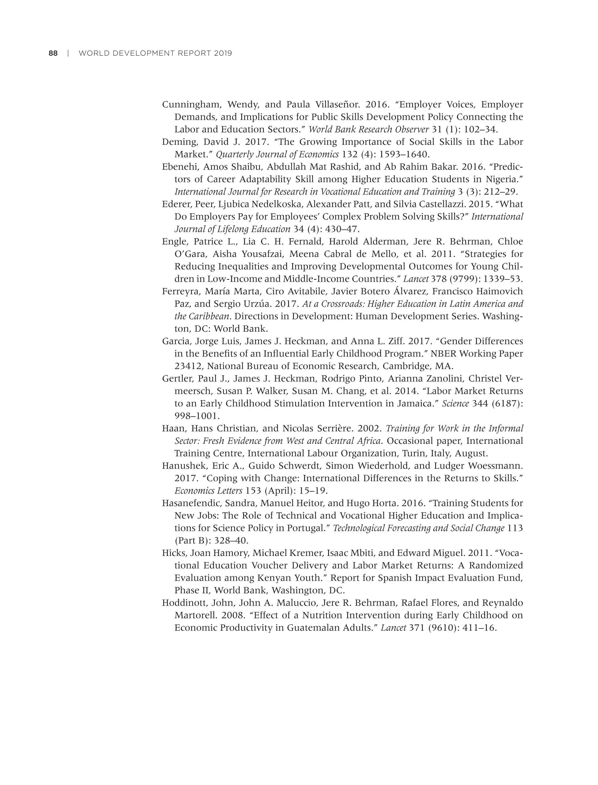 88 | WORLD DEVELOPMENT REPORT 2019
Cunningham, Wendy, and Paula Villaseñor. 2016. “Employer Voices, Employer
Demands, and Implications for Public Skills Development Policy Connecting the
Labor and Education Sectors.” World Bank Research Observer 31 (1): 102–34.
Deming, David J. 2017. “The Growing Importance of Social Skills in the Labor
Market.” Quarterly Journal of Economics 132 (4): 1593–1640.
Ebenehi, Amos Shaibu, Abdullah Mat Rashid, and Ab Rahim Bakar. 2016. “Predic-
tors of Career Adaptability Skill among Higher Education Students in Nigeria.”
International Journal for Research in Vocational Education and Training 3 (3): 212–29.
Ederer, Peer, Ljubica Nedelkoska, Alexander Patt, and Silvia Castellazzi. 2015. “What
Do Employers Pay for Employees’ Complex Problem Solving Skills?” International
Journal of Lifelong Education 34 (4): 430–47.
Engle, Patrice L., Lia C. H. Fernald, Harold Alderman, Jere R. Behrman, Chloe
O’Gara, Aisha Yousafzai, Meena Cabral de Mello, et al. 2011. “Strategies for
Reducing Inequalities and Improving Developmental Outcomes for Young Chil-
dren in Low-Income and Middle-Income Countries.” Lancet 378 (9799): 1339–53.
Ferreyra, María Marta, Ciro Avitabile, Javier Botero Álvarez, Francisco Haimovich
Paz, and Sergio Urzúa. 2017. At a Crossroads: Higher Education in Latin America and
the Caribbean. Directions in Development: Human Development Series. Washing-
ton, DC: World Bank.
Garcia, Jorge Luis, James J. Heckman, and Anna L. Ziff. 2017. “Gender Differences
in the Beneﬁts of an Inﬂuential Early Childhood Program.” NBER Working Paper
23412, National Bureau of Economic Research, Cambridge, MA.
Gertler, Paul J., James J. Heckman, Rodrigo Pinto, Arianna Zanolini, Christel Ver-
meersch, Susan P. Walker, Susan M. Chang, et al. 2014. “Labor Market Returns
to an Early Childhood Stimulation Intervention in Jamaica.” Science 344 (6187):
998–1001.
Haan, Hans Christian, and Nicolas Serrière. 2002. Training for Work in the Informal
Sector: Fresh Evidence from West and Central Africa. Occasional paper, International
Training Centre, International Labour Organization, Turin, Italy, August.
Hanushek, Eric A., Guido Schwerdt, Simon Wiederhold, and Ludger Woessmann.
2017. “Coping with Change: International Differences in the Returns to Skills.”
Economics Letters 153 (April): 15–19.
Hasanefendic, Sandra, Manuel Heitor, and Hugo Horta. 2016. “Training Students for
New Jobs: The Role of Technical and Vocational Higher Education and Implica-
tions for Science Policy in Portugal.” Technological Forecasting and Social Change 113
(Part B): 328–40.
Hicks, Joan Hamory, Michael Kremer, Isaac Mbiti, and Edward Miguel. 2011. “Voca-
tional Education Voucher Delivery and Labor Market Returns: A Randomized
Evaluation among Kenyan Youth.” Report for Spanish Impact Evaluation Fund,
Phase II, World Bank, Washington, DC.
Hoddinott, John, John A. Maluccio, Jere R. Behrman, Rafael Flores, and Reynaldo
Martorell. 2008. “Effect of a Nutrition Intervention during Early Childhood on
Economic Productivity in Guatemalan Adults.” Lancet 371 (9610): 411–16.
 