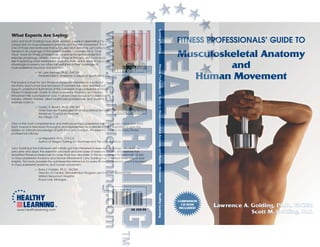 Musculoskeletal Anatomy
and
Human Movement
FITNESS PROFESSIONALS’ GUIDE TO
Lawrence A. Golding, Ph.D., FACSM
Scott M. Golding, M.S.
Golding/GoldingFitnessProfessionals’GuidetoMusculoskeletalAnatomyandHumanMovementHealthyLearning
What Experts Are Saying:
Larry and Scott Golding have done yeoman’s work in assembling this
unique text on musculoskeletal anatomy and human movement. This is
one of those rare textbooks that is focused and definitive, yet compre-
hensive in its coverage of the subject matter. I consider this a “must
have” book for fitness professionals, as well as for serious students in
exercise physiology, athletic training, physical therapy, etc. I can easily
see it replacing more established anatomy texts, which strive to cover all
physiological systems but often fall well short in their coverage of
musculoskeletal structure and function.
— W. Larry Kenney, Ph.D., FACSM
President-Elect, American College of Sports Medicine
This book is a must for any fitness professional interested in functional
anatomy and human biomechanics. It contains full-color, detailed yet
easy-to-understand illustrations of the complete musculoskeletal anatomy.
Fitness Professionals’ Guide to Musculoskeletal Anatomy and Human
Movement fills a professional void. It will be a key resource for personal
trainers, athletic trainers, allied healthcare professionals, and students in
exercise science.
— Cedric X. Bryant, Ph.D., FACSM
Chief Exercise Physiologist/VP of Educational Services
American Council on Exercise
San Diego, CA
One of the most comprehensive and meticulous musculoskeletal anatomy books I have ever seen.
Each muscle is described thoroughly and represented by a detailed, color illustration to give the
reader an intimate knowledge of both form and function. An essential addition to every fitness
professional’s library.
— Liz Neporent, M.A., C.S.C.S.
Author of Weight Training for Dummies and The Ultimate Body
Larry Golding is the individual who initially got me interested in exercise physiology. His ability to
articulate and apply the essential concepts and principles of exercise, health, and wellness has
benefited fitness professionals for more than four decades. In this book, Fitness Professionals’ Guide
to Musculoskeletal Anatomy and Human Movement, Larry Golding has amplified those lessons and
insights. This book provides the quintessential reference for every fitness professional who is interested
in musculoskeletal anatomy and human movement.
— Barry F. Franklin, Ph.D., FACSM
Director of Cardiac Rehabilitation Program and Exercise Laboratories
William Beaumont Hospital
Royal Oak, Michigan
LARRY GOLDING
SCOTT GOLDING
www.healthylearning.com US $59.95
 