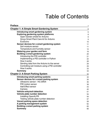 Table of Contents
Preface 1
Chapter 1: A Simple Smart Gardening System 6
Introducing smart gardening system 6
Exploring gardening system platforms 8
Open Garden shield for Arduino 8
Grove Smart Plant Care kit for Arduino 9
EcoDuino 10
Sensor devices for a smart gardening system 11
Soil moisture sensor 11
Temperature and humidity sensor 14
Watering your garden and farm 19
Building a smart gardening system 20
Introducing the PID controller 21
Implementing a PID controller in Python 22
How it works 28
Sending data from the Arduino to the server 29
Controlling soil moisture using a PID controller 29
How it works 33
Summary 33
Chapter 2: A Smart Parking System 34
Introducing smart parking systems 34
Sensor devices for a smart parking system 35
Ultrasonic sensor - HC-SR04 36
PIR motion sensor 38
Hall Effect sensor 43
Camera 45
Vehicle entry/exit detection 51
Vehicle plate number detection 54
Installing OpenALPR 54
Testing vehicle plate number detection 57
Vacant parking space detection 59
A parking management system 62
Building a smart parking system 65
Summary 66
 