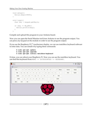Making Your Own Vending Machine
[ 87 ]
void setup(){
Serial.begin(9600);
}
void loop(){
char key = keypad.getKey();
if (key != NO_KEY){
Serial.println(key);
}
}
Compile and upload this program to your Arduino board.
Now you can open the Serial Monitor tool from Arduino to see the program output. You
can press any keypad on the module in order to see the program output.
If you use the Raspberry Pi 7" touchscreen display, we can use matchbox keyboard software
to enter data. You can install it by typing these commands:
$ sudo apt-get update
$ sudo apt-get upgrade
$ sudo apt-get install matchbox-keyboard
If done, you can reboot your Raspberry Pi. Now you can see the matchbox keyboard. You
can find this keyboard from MENU >> ACCESSORIES >> KEYBOARD.
 