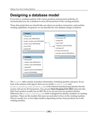 Making Your Own Vending Machine
[ 88 ]
Designing a database model
If you have a vending machine with various products and payment methods, it's
recommended you use a database to store all transactions in the vending machine.
Three data points that you should take care about are product, transaction, and machine
vending capabilities. In general, we can describe the core database design as follows:
The Product table consists of product information, including quantity and price. If you
look at the schema in the figure, there are two fields: product_code and
product_vending_code. product_code is the internal manufacturing identity that the
system will use for all transactions. You can put Stock Keeping Unit (SKU) data into this
field. Each product usually has an SKU ID so we can use it for our product identity.
Otherwise, the product_vending_code field is designed for identity numbers on vending
machines. These are the number that users see and select to buy on the vending machine.
They're usually two- to five-digit numbers depending on how many products are in the
vending machine.
 
