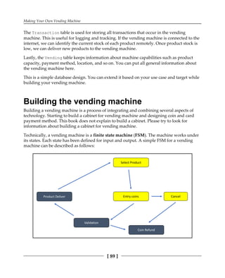 Making Your Own Vending Machine
[ 89 ]
The Transaction table is used for storing all transactions that occur in the vending
machine. This is useful for logging and tracking. If the vending machine is connected to the
internet, we can identify the current stock of each product remotely. Once product stock is
low, we can deliver new products to the vending machine.
Lastly, the Vending table keeps information about machine capabilities such as product
capacity, payment method, location, and so on. You can put all general information about
the vending machine here.
This is a simple database design. You can extend it based on your use case and target while
building your vending machine.
Building the vending machine
Building a vending machine is a process of integrating and combining several aspects of
technology. Starting to build a cabinet for vending machine and designing coin and card
payment method. This book does not explain to build a cabinet. Please try to look for
information about building a cabinet for vending machine.
Technically, a vending machine is a finite state machine (FSM). The machine works under
its states. Each state has been defined for input and output. A simple FSM for a vending
machine can be described as follows:
 