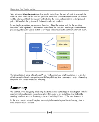 Making Your Own Vending Machine
[ 90 ]
Start with the Select Product state. It waits for input from the user. Once it is selected, the
user can enter coins for the selected product. If the user cancels the transaction, the money
will be refunded. If not, the system will validate the coins and compare it to the product
price. If it's valid, the system will deliver the selected product.
In our implementation, we can use a Raspberry Pi as the central unit for the vending
machine. The Raspberry Pi will control input from the user and handle product selection
processing. It usually uses a motor, so we need relay modules to communicate with them.
The advantage of using a Raspberry Pi for vending machine implementation is to get the
rich features it offers in computing and IoT capabilities. You can make a cluster of vending
machines that can be controlled remotely.
Summary
We learned about designing a vending machine and its technology in this chapter. Various
core technological aspects were also explored in order to get insight on how to build a
vending machine, such as detecting coins and building UI and UX for user interaction.
In the next chapter, we will explore smart digital advertising and the technology that is
used to build such a system.
 