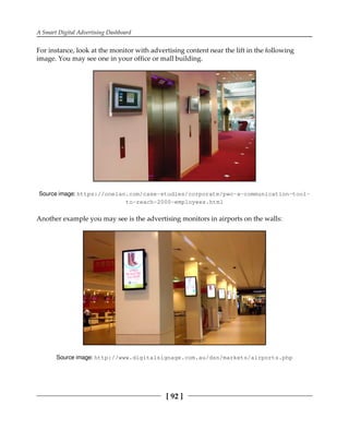 A Smart Digital Advertising Dashboard
[ 92 ]
For instance, look at the monitor with advertising content near the lift in the following
image. You may see one in your office or mall building.
Source image: https:/​/​onelan.​com/​case-​studies/​corporate/​pwc-​a-​communication-​tool-
to-​reach-​2000-​employees.​html
Another example you may see is the advertising monitors in airports on the walls:
Source image: http:/​/​www.​digitalsignage.​com.​au/​dsn/​markets/​airports.​php
 