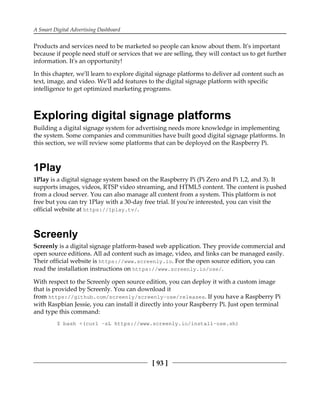 A Smart Digital Advertising Dashboard
[ 93 ]
Products and services need to be marketed so people can know about them. It's important
because if people need stuff or services that we are selling, they will contact us to get further
information. It's an opportunity!
In this chapter, we'll learn to explore digital signage platforms to deliver ad content such as
text, image, and video. We'll add features to the digital signage platform with specific
intelligence to get optimized marketing programs.
Exploring digital signage platforms
Building a digital signage system for advertising needs more knowledge in implementing
the system. Some companies and communities have built good digital signage platforms. In
this section, we will review some platforms that can be deployed on the Raspberry Pi.
1Play
1Play is a digital signage system based on the Raspberry Pi (Pi Zero and Pi 1,2, and 3). It
supports images, videos, RTSP video streaming, and HTML5 content. The content is pushed
from a cloud server. You can also manage all content from a system. This platform is not
free but you can try 1Play with a 30-day free trial. If you're interested, you can visit the
official website at https://1play.tv/.
Screenly
Screenly is a digital signage platform-based web application. They provide commercial and
open source editions. All ad content such as image, video, and links can be managed easily.
Their official website is https://www.screenly.io. For the open source edition, you can
read the installation instructions on https://www.screenly.io/ose/.
With respect to the Screenly open source edition, you can deploy it with a custom image
that is provided by Screenly. You can download it
from https://github.com/screenly/screenly-ose/releases. If you have a Raspberry Pi
with Raspbian Jessie, you can install it directly into your Raspberry Pi. Just open terminal
and type this command:
$ bash <(curl -sL https://www.screenly.io/install-ose.sh)
 