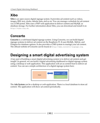 A Smart Digital Advertising Dashboard
[ 95 ]
Xibo
Xibo is an open source digital signage system. It provides ad content such as videos,
images, RSS, text, clocks, tabular data, and so on. You can manage a schedule for ad content
via a CMS portal. Xibo uses a PHP web application to deliver content and MySQL as
database storage. For further information about Xibo, you can download and install it on
http://xibo.org.uk.
Concerto
Concerto is a web-based digital signage system. Using Concerto, we can build digital
signage systems to deliver ad content on the Raspberry Pi. It uses MySQL, SQLite, and
Postgres for database options. It also provides a CMS system to manage your ad content.
The official website of Concerto can be found at http://www.concerto-signage.org.
Designing a smart digital advertising system
A key part of building a smart digital advertising system is to deliver ad content and get
insight. In general, we can build a digital advertising dashboard or digital signage system
using a desktop or web application. This application will act as content host to deliver ad
content. You can see a simple architecture of a digital signage system here:
The Ads System can be a desktop or web application. There is a local database to store ad
content. The application will show ad content periodically.
 