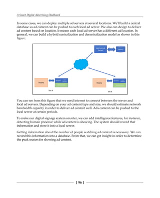 A Smart Digital Advertising Dashboard
[ 96 ]
In some cases, we can deploy multiple ad servers at several locations. We'll build a central
database so ad content can be pushed to each local ad server. We also can design to deliver
ad content based on location. It means each local ad server has a different ad location. In
general, we can build a hybrid centralization and decentralization model as shown in this
figure:
You can see from this figure that we need internet to connect between the server and
local ad servers. Depending on your ad content type and size, we should estimate network
bandwidth capacity in order to deliver ad content well. Ads content can be pushed to the
local server at certain periods.
To make our digital signage system smarter, we can add intelligence features, for instance,
detecting human presence while ad content is showing. The system should record that
information and store it into a local server.
Getting information about the number of people watching ad content is necessary. We can
record this information into a database. From that, we can get insight in order to determine
the peak season for showing ad content.
 