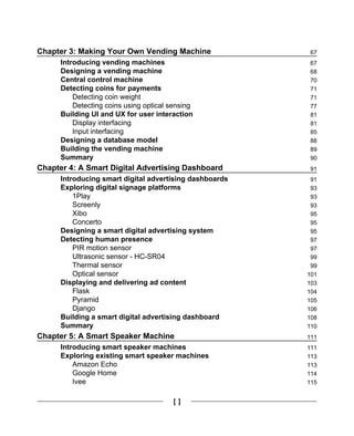 [ ]
Chapter 3: Making Your Own Vending Machine 67
Introducing vending machines 67
Designing a vending machine 68
Central control machine 70
Detecting coins for payments 71
Detecting coin weight 71
Detecting coins using optical sensing 77
Building UI and UX for user interaction 81
Display interfacing 81
Input interfacing 85
Designing a database model 88
Building the vending machine 89
Summary 90
Chapter 4: A Smart Digital Advertising Dashboard 91
Introducing smart digital advertising dashboards 91
Exploring digital signage platforms 93
1Play 93
Screenly 93
Xibo 95
Concerto 95
Designing a smart digital advertising system 95
Detecting human presence 97
PIR motion sensor 97
Ultrasonic sensor - HC-SR04 99
Thermal sensor 99
Optical sensor 101
Displaying and delivering ad content 103
Flask 104
Pyramid 105
Django 106
Building a smart digital advertising dashboard 108
Summary 110
Chapter 5: A Smart Speaker Machine 111
Introducing smart speaker machines 111
Exploring existing smart speaker machines 113
Amazon Echo 113
Google Home 114
Ivee 115
 