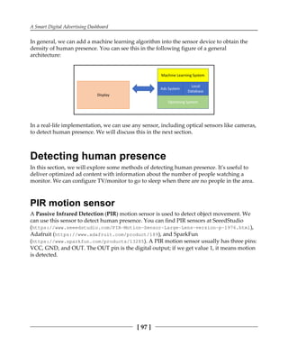 A Smart Digital Advertising Dashboard
[ 97 ]
In general, we can add a machine learning algorithm into the sensor device to obtain the
density of human presence. You can see this in the following figure of a general
architecture:
In a real-life implementation, we can use any sensor, including optical sensors like cameras,
to detect human presence. We will discuss this in the next section.
Detecting human presence
In this section, we will explore some methods of detecting human presence. It's useful to
deliver optimized ad content with information about the number of people watching a
monitor. We can configure TV/monitor to go to sleep when there are no people in the area.
PIR motion sensor
A Passive Infrared Detection (PIR) motion sensor is used to detect object movement. We
can use this sensor to detect human presence. You can find PIR sensors at SeeedStudio
(https://www.seeedstudio.com/PIR-Motion-Sensor-Large-Lens-version-p-1976.html),
Adafruit (https://www.adafruit.com/product/189), and SparkFun
(https://www.sparkfun.com/products/13285). A PIR motion sensor usually has three pins:
VCC, GND, and OUT. The OUT pin is the digital output; if we get value 1, it means motion
is detected.
 