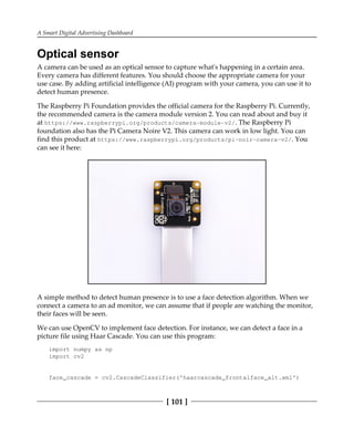 A Smart Digital Advertising Dashboard
[ 101 ]
Optical sensor
A camera can be used as an optical sensor to capture what's happening in a certain area.
Every camera has different features. You should choose the appropriate camera for your
use case. By adding artificial intelligence (AI) program with your camera, you can use it to
detect human presence.
The Raspberry Pi Foundation provides the official camera for the Raspberry Pi. Currently,
the recommended camera is the camera module version 2. You can read about and buy it
at https://www.raspberrypi.org/products/camera-module-v2/. The Raspberry Pi
foundation also has the Pi Camera Noire V2. This camera can work in low light. You can
find this product at https://www.raspberrypi.org/products/pi-noir-camera-v2/. You
can see it here:
A simple method to detect human presence is to use a face detection algorithm. When we
connect a camera to an ad monitor, we can assume that if people are watching the monitor,
their faces will be seen.
We can use OpenCV to implement face detection. For instance, we can detect a face in a
picture file using Haar Cascade. You can use this program:
import numpy as np
import cv2
face_cascade = cv2.CascadeClassifier('haarcascade_frontalface_alt.xml')
 