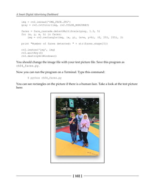 A Smart Digital Advertising Dashboard
[ 102 ]
img = cv2.imread('IMG_FACE.JPG')
gray = cv2.cvtColor(img, cv2.COLOR_BGR2GRAY)
faces = face_cascade.detectMultiScale(gray, 1.3, 5)
for (x, y, w, h) in faces:
img = cv2.rectangle(img, (x, y), (x+w, y+h), (0, 255, 255), 2)
print "Number of faces detected: " + str(faces.shape[0])
cv2.imshow('img', img)
cv2.waitKey(0)
cv2.destroyAllWindows()
You should change the image file with your test picture file. Save this program as
ch04_faces.py.
Now you can run the program on a Terminal. Type this command:
$ python ch04_faces.py
You can see rectangles on the picture if there is a human face. Take a look at the test picture
here:
 