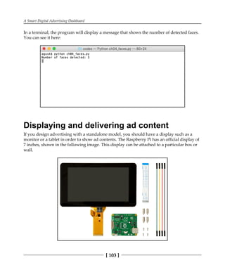 A Smart Digital Advertising Dashboard
[ 103 ]
In a terminal, the program will display a message that shows the number of detected faces.
You can see it here:
Displaying and delivering ad content
If you design advertising with a standalone model, you should have a display such as a
monitor or a tablet in order to show ad contents. The Raspberry Pi has an official display of
7 inches, shown in the following image. This display can be attached to a particular box or
wall.
 