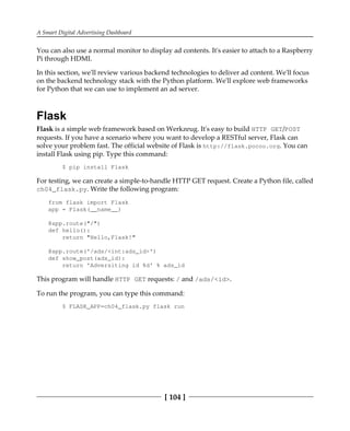 A Smart Digital Advertising Dashboard
[ 104 ]
You can also use a normal monitor to display ad contents. It's easier to attach to a Raspberry
Pi through HDMI.
In this section, we'll review various backend technologies to deliver ad content. We'll focus
on the backend technology stack with the Python platform. We'll explore web frameworks
for Python that we can use to implement an ad server.
Flask
Flask is a simple web framework based on Werkzeug. It's easy to build HTTP GET/POST
requests. If you have a scenario where you want to develop a RESTful server, Flask can
solve your problem fast. The official website of Flask is http://flask.pocoo.org. You can
install Flask using pip. Type this command:
$ pip install Flask
For testing, we can create a simple-to-handle HTTP GET request. Create a Python file, called
ch04_flask.py. Write the following program:
from flask import Flask
app = Flask(__name__)
@app.route("/")
def hello():
return "Hello,Flask!"
@app.route('/ads/<int:ads_id>')
def show_post(ads_id):
return 'Adversiting id %d' % ads_id
This program will handle HTTP GET requests: / and /ads/<id>.
To run the program, you can type this command:
$ FLASK_APP=ch04_flask.py flask run
 