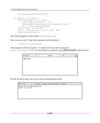 A Smart Digital Advertising Dashboard
[ 106 ]
return Response('Hello World!')
if __name__ == '__main__':
with Configurator() as config:
config.add_route('hello', '/')
config.add_view(hello_world, route_name='hello')
app = config.make_wsgi_app()
print('server is running')
server = make_server('0.0.0.0', 8099, app)
server.serve_forever()
Save this program to a file called ch04_pyramid.py.
Now you can run it. Type this command on the terminal.
$ python ch04_pyramid.py
The program will run on port 8099. Open a browser and navigate to
http://localhost:8099. You should get a response saying Hello World! in the browser:
On the terminal side, you can see the running program here:
 