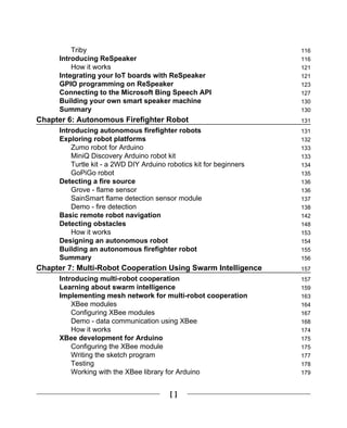 [ ]
Triby 116
Introducing ReSpeaker 116
How it works 121
Integrating your IoT boards with ReSpeaker 121
GPIO programming on ReSpeaker 123
Connecting to the Microsoft Bing Speech API 127
Building your own smart speaker machine 130
Summary 130
Chapter 6: Autonomous Firefighter Robot 131
Introducing autonomous firefighter robots 131
Exploring robot platforms 132
Zumo robot for Arduino 133
MiniQ Discovery Arduino robot kit 133
Turtle kit - a 2WD DIY Arduino robotics kit for beginners 134
GoPiGo robot 135
Detecting a fire source 136
Grove - flame sensor 136
SainSmart flame detection sensor module 137
Demo - fire detection 138
Basic remote robot navigation 142
Detecting obstacles 148
How it works 153
Designing an autonomous robot 154
Building an autonomous firefighter robot 155
Summary 156
Chapter 7: Multi-Robot Cooperation Using Swarm Intelligence 157
Introducing multi-robot cooperation 157
Learning about swarm intelligence 159
Implementing mesh network for multi-robot cooperation 163
XBee modules 164
Configuring XBee modules 167
Demo - data communication using XBee 168
How it works 174
XBee development for Arduino 175
Configuring the XBee module 175
Writing the sketch program 177
Testing 178
Working with the XBee library for Arduino 179
 