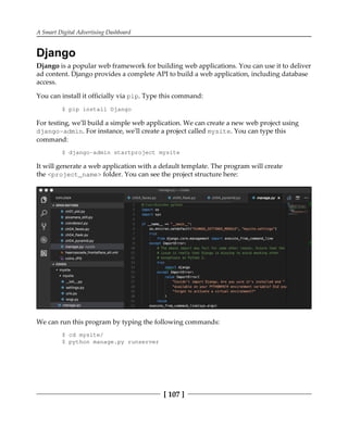 A Smart Digital Advertising Dashboard
[ 107 ]
Django
Django is a popular web framework for building web applications. You can use it to deliver
ad content. Django provides a complete API to build a web application, including database
access.
You can install it officially via pip. Type this command:
$ pip install Django
For testing, we'll build a simple web application. We can create a new web project using
django-admin. For instance, we'll create a project called mysite. You can type this
command:
$ django-admin startproject mysite
It will generate a web application with a default template. The program will create
the <project_name> folder. You can see the project structure here:
We can run this program by typing the following commands:
$ cd mysite/
$ python manage.py runserver
 