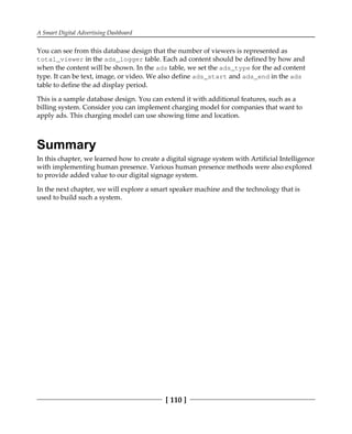A Smart Digital Advertising Dashboard
[ 110 ]
You can see from this database design that the number of viewers is represented as
total_viewer in the ads_logger table. Each ad content should be defined by how and
when the content will be shown. In the ads table, we set the ads_type for the ad content
type. It can be text, image, or video. We also define ads_start and ads_end in the ads
table to define the ad display period.
This is a sample database design. You can extend it with additional features, such as a
billing system. Consider you can implement charging model for companies that want to
apply ads. This charging model can use showing time and location.
Summary
In this chapter, we learned how to create a digital signage system with Artificial Intelligence
with implementing human presence. Various human presence methods were also explored
to provide added value to our digital signage system.
In the next chapter, we will explore a smart speaker machine and the technology that is
used to build such a system.
 