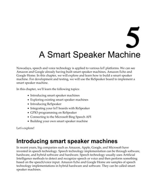5A Smart Speaker Machine
Nowadays, speech and voice technology is applied to various IoT platforms. We can see
Amazon and Google already having built smart speaker machines, Amazon Echo and
Google Home. In this chapter, we will explore and learn how to build a smart speaker
machine. For development and testing, we will use the ReSpeaker board to implement a
smart speaker machine.
In this chapter, we'll learn the following topics:
Introducing smart speaker machines
Exploring existing smart speaker machines
Introducing ReSpeaker
Integrating your IoT boards with ReSpeaker
GPIO programming on ReSpeaker
Connecting to the Microsoft Bing Speech API
Building your own smart speaker machine
Let's explore!
Introducing smart speaker machines
In recent years, big companies such as Amazon, Apple, Google, and Microsoft have
invested in speech technology. Speech technology implementation can be through software,
hardware, and hybrid software and hardware. Speech technology usually uses Artificial
Intelligence methods to detect and recognize speech or voice and then perform something
based on the speech/voice input. Amazon Echo and Google Home are samples of speech
technology implementations in hybrid hardware and software. They can be called smart
speaker machines.
 