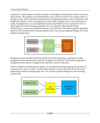 A Smart Speaker Machine
[ 112 ]
In general, a smart speaker machine consists of microphone and speaker devices as sensor
and actuator. The speaker can record human voice and then convert it to analog values. A
speaker can be used to generate sounds based on signal parameters such as frequency and
amplitude. Human voice in analog form is converted to digital form so we can process it
easily. In digital form, we can implement various algorithms to it in a computer. One of
these tasks is to convert human speech to text. It is usually called speech-to-text.
Alternatively, we also can synthesize human voice from text. We need a specific algorithm
based in AI to convert text to human speech/voice. You can see a general design of a smart
speaker machine here:
Designing a smart speaker machine usually involved integrating a machine learning
program such as speech-to-text and text-to-speech. In this case, we'll build a program to
recognize human speech in digital form and then convert it into text.
After we obtain text from human speech, we can perform text processing. For instance, if
we get the text "turn on LED", we'll perform actions to turn on the LED. It involves text
processing to obtain meaning from text. You can see a general design of a text meaning
system here:
 