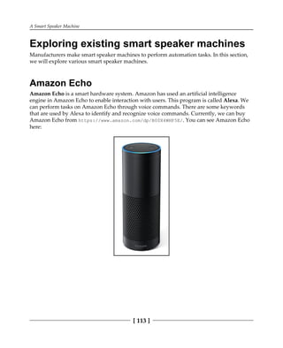 A Smart Speaker Machine
[ 113 ]
Exploring existing smart speaker machines
Manufacturers make smart speaker machines to perform automation tasks. In this section,
we will explore various smart speaker machines.
Amazon Echo
Amazon Echo is a smart hardware system. Amazon has used an artificial intelligence
engine in Amazon Echo to enable interaction with users. This program is called Alexa. We
can perform tasks on Amazon Echo through voice commands. There are some keywords
that are used by Alexa to identify and recognize voice commands. Currently, we can buy
Amazon Echo from https://www.amazon.com/dp/B00X4WHP5E/. You can see Amazon Echo
here:
 